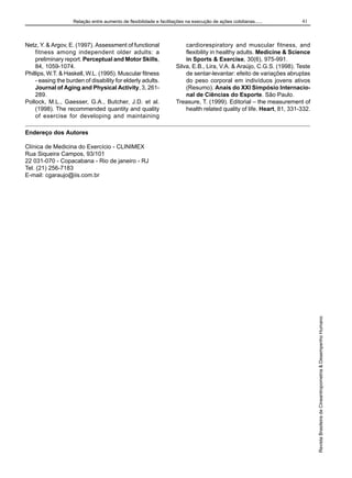 Relação entre aumento de flexibilidade e facilitações na execução de ações cotidianas......

Netz, Y. & Argov, E. (1997). Assessment of functional
fitness among independent older adults: a
preliminary report. Perceptual and Motor Skills,
84, 1059-1074.
Phillips, W.T. & Haskell, W.L. (1995). Muscular fitness
- easing the burden of disability for elderly adults.
Journal of Aging and Physical Activity, 3, 261289.
Pollock, M.L., Gaesser, G.A., Butcher, J.D. et al.
(1998). The recommended quantity and quality
of exercise for developing and maintaining

41

cardiorespiratory and muscular fitness, and
flexibility in healthy adults. Medicine & Science
in Sports & Exercise, 30(6), 975-991.
Silva, E.B., Lira, V.A. & Araújo, C.G.S. (1998). Teste
de sentar-levantar: efeito de variações abruptas
do peso corporal em indivíduos jovens ativos
(Resumo). Anais do XXI Simpósio Internacional de Ciências do Esporte. São Paulo.
Treasure, T. (1999). Editorial – the measurement of
health related quality of life. Heart, 81, 331-332.

Endereço dos Autores

Revista Brasileira de Cineantropometria & Desempenho Humano

Clínica de Medicina do Exercício - CLINIMEX
Rua Siqueira Campos, 93/101
22 031-070 - Copacabana - Rio de janeiro - RJ
Tel. (21) 256-7183
E-mail: cgaraujo@iis.com.br

 