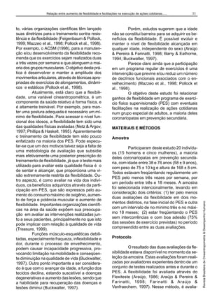 Relação entre aumento de flexibilidade e facilitações na execução de ações cotidianas......

Porém, estudos sugerem que a idade
não se constitui barreira para se adquirir os benefícios da flexibilidade. É possível evoluir e
manter o nível de flexibilidade alcançada em
qualquer idade, independente do sexo (Araújo
& Pereira & Farinatti, 1998; Barry & Eathorne,
1994; Buckwalter, 1997).
Parece claro ainda que a participação
em um programa regular de exercícios é uma
intervenção que previne e/ou reduz um número
de declínios funcionais associados com o envelhecimento (Mazzeo et al., 1998; Pollock et
al., 1998).
O objetivo deste estudo foi relacionar
ganhos de flexibilidade em programa de exercício físico supervisionado (PES) com eventuais
facilitações na realização de ações cotidianas
num grupo especial de adultos, a maioria deles
coronariopatas em prevenção secundária.
MATERIAIS E MÉTODOS
Amostra
Participaram deste estudo 20 indivíduos (15 homens e cinco mulheres), a maioria
deles coronariopatas em prevenção secundária, com idade entre 38 e 76 anos (58 ± 9 anos),
com peso de 75 ± 10 kg e altura de 168 ± 8 cm.
Todos estavam freqüentando regularmente um
PES pelo menos três vezes por semana, por
um período entre três e 18 meses. A amostra
foi selecionada intencionalmente, levando em
consideração dois critérios: (1) ter pelo menos
duas avaliações da flexibilidade em dois momentos distintos, na fase inicial do PES e outra
com um intervalo de no mínimo três e no máximo 18 meses; (2) estar freqüentando o PES
sem intercorrências e com boa adesão (75%
das sessões de exercício previstas) no período
compreendido entre as duas avaliações.
Protocolo
O resultado das duas avaliações da flexibilidade estava disponível no momento da seleção da amostra. Estas avaliações foram realizadas por avaliadores experientes dentro de um
conjunto de testes realizados antes e durante o
PES. A flexibilidade foi avaliada através do
Flexiteste (Araújo, 1986; Araújo & Pereira &
Farinatti, 1998; Farinatti & Araújo &
Vanfraechem, 1997). Nesse método, é avalia-

Revista Brasileira de Cineantropometria & Desempenho Humano

to, várias organizações científicas têm lançado
suas diretrizes para o treinamento contra resistência e da flexibilidade (Feigenbaum & Pollock,
1999; Mazzeo et al., 1998; Pollock et al., 1998).
Por exemplo, o ACSM (1998), para a manutenção e/ou desenvolvimento da flexibilidade recomenda que os exercícios sejam realizados duas
a três vezes por semana e que alonguem a maioria dos grupos musculares. O objetivo desta prática é desenvolver e manter a amplitude dos
movimentos articulares, através de técnicas apropriadas de exercícios de alongamentos, dinâmicos e estáticos (Pollock et al., 1998).
Atualmente, está claro que a flexibilidade, uma variável cineantropométrica, é um
componente da saúde relativo à forma física, e
é altamente treinável. Por exemplo, para manter uma postura adequada é necessário um mínimo de flexibilidade. Para acessar o nível funcional dos idosos, a flexibilidade tem sido uma
das qualidades físicas avaliadas (Netz & Argov,
1997; Phillips & Haskell, 1995). Aparentemente
o treinamento da flexibilidade tem sido pouco
enfatizado na maioria dos PES. Pode especular-se que um dos motivos talvez seja a falta de
uma metodologia de avaliação que subsidie
mais efetivamente uma posterior prescrição do
treinamento de flexibilidade, já que o teste mais
utilizado para avaliar esta qualidade física é o
de sentar e alcançar, que proporciona uma visão extremamente restrita da flexibilidade. Outro aspecto, é como avaliar na vida dos indivíduos, os benefícios adquiridos através da participação em PES, que são expressos pelo aumento do consumo máximo de oxigênio, aumento de força e potência muscular e aumento de
flexibilidade. Importantes organizações científicas na área da saúde expõem sua preocupação em avaliar as intervenções realizadas junto a seus pacientes, principalmente no que isto
pode implicar com relação à qualidade de vida
(Treasure, 1999).
Funções músculo-esqueléticas debilitadas, especialmente fraqueza, inflexibilidade e
dor, durante o processo de envelhecimento,
podem causar incapacidade progressiva, provocando limitação na mobilidade e conseqüente diminuição na qualidade de vida (Buckwalter,
1997). Outro ponto importante a ser considerado é que com o avançar da idade, a função dos
tecidos declina, estando suscetível a doenças
degenerativas e aumento das lesões, sendo que
a habilidade para recuperação das doenças e
lesões diminui (Buckwalter, 1997).

33

 