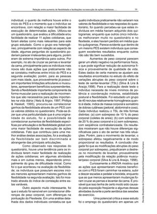 individual, o quanto de melhora houve entre o
início do PES e o momento que o indivíduo se
encontrava, com relação a maior facilidade de
execução de determinadas ações. Utilizou-se
um questionário, que avaliou a dificuldade e/ou
facilidade de realizar 11 ações cotidianas, que
foram eleitas como mais relevantes para este
grupo estudado. Como o grupo era heterogêneo, principalmente com relação ao aspecto de
idade, algumas perguntas do questionário poderiam parecer irrelevantes para alguns, porém
eram de extrema importância para outros. Por
exemplo, no ato de cruzar as pernas e levantar
da cama, principalmente para os indivíduos mais
novos são duas ações que praticamente não
se constatou melhoras entre início do PES e a
segunda avaliação; porém, para as pessoas
com mais idade, que provavelmente já possuíam importantes limitações articulares e musculares, apresentaram benefícios surpreendentes.
Sendo a flexibilidade importante componente da
forma muscular para a realização de movimentos que são necessários para ações importantes na vida diária ( Netz & Argov, 1997; Phillips
& Haskell, 1995), procurou-se correlacionar
ganhos da flexibilidade através de um PES com
os valores obtidos no questionário. Pode-se dizer que uma particularidade que é uma originalidade do estudo, foi a possibilidade de
correlacionar aumentos de flexibilidade específicas por articulação e de flexibilidade global com
uma maior facilidade de execução de ações
cotidianas. Fato que contribuiu para uma melhor análise destas associações, foi a avaliação
da flexibilidade ser bem discriminada e
abrangente das principais articulações.
Como observado nas respostas do
questionário, houve uma tendência para os indivíduos terem maior facilidade de realização
de ações cotidianas; em algumas atividades
mais e em outras menos, dependendo principalmente do grau de dificuldade inicial. Como
foi o que aconteceu na avaliação da flexibilidade; os indivíduos que possuíam escores iniciais menores apresentaram maiores ganhos de
flexibilidade na segunda avaliação. Isto foi mostrado através do índice de correlação entre estas variáveis.
Outro aspecto muito interessante, foi
que o estudo foi sensível em correlacionar diferenças de peso corporal, com diferenças na
pontuação do Flexiteste. Em uma análise detalhada dos dados individuais constatou-se que

39

quatro indivíduos praticamente não variaram nos
valores de flexibilidade e nas respostas do questionário, foi quando percebeu-se que estes indivíduos em média haviam adquirido dois quilogramas; enquanto que outros cinco indivíduos melhoraram muito no questionário e no
flexiteste, e eles haviam perdido em média quatro quilogramas. Parece evidente que dentro de
um mesmo PES existem indivíduos que conseguem excelentes resultados enquanto outros
não são tão bem sucedidos.
Aumentos de peso corporal parecem
gerar um efeito negativo na performance física,
o que pode significar redução de autonomia física e provavelmente de qualidade de vida.
Estes dados de certa maneira se ajustam aos
resultados encontrados no estudo do efeito de
variações abruptas do peso corporal sobre o
teste de sentar-levantar (TSL) (Silva & Lira &
Araújo,1998). Para a realização deste teste o
indivíduo necessita de níveis mínimos de potência e coordenação motoras, estabilidade
postural e flexibilidade. Foi estudado um grupo
de 40 recrutas relativamente homogêneos quanto à idade, índice de massa corporal e somatório
de dobras cutâneas (peitoral, abdominal e coxa).
Cada indivíduo realizou o TSL de três formas
distintas: (a) com sobrepeso de 10 % do peso
corporal (coletes de areia); (b) com sobrepeso
de 20 % do peso corporal e (c) sem sobrepeso,
com seqüência contrabalanceada. Os resultados mostraram que não houve diferenças significativas para o ato de sentar nas três situações. Porém, para o movimento de levantar, o
sobrepeso afetou negativamente e de modo
proporcional os resultados. A conclusão chegada foi que as modificações abruptas do peso
corporal por sobrepeso, prejudicaram a destreza no movimento de levantar, provavelmente
pela modificação da relação potência muscular/peso corporal (Silva & Lira & Araújo, 1998).
Curiosamente a ANOVA mostrou que
as ações que apresentaram maiores benefícios com o PES foram caminhar na esteira, subir
e descer escadas e pedalar a bicicleta, enquanto
que as que menos apresentaram mudanças foram cruzar as pernas e levantar da cama. É provável que isso tenha de certo modo sido causado pela exposição freqüente a algumas dessas
atividades durante a parte aeróbica das sessões
de exercício.
Uma potencial crítica a esse estudo
foi o emprego do questionário em apenas um

Revista Brasileira de Cineantropometria & Desempenho Humano

Relação entre aumento de flexibilidade e facilitações na execução de ações cotidianas......

 