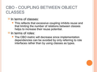 CBO - COUPLING BETWEEN OBJECT
CLASSES
 In terms of classes:
 This reflects that excessive coupling inhibits reuse and
that limiting the number of relations between classes
helps to increase their reuse potential.
 In terms of roles:
 The CBO metric will decrease since implementation
dependencies can be avoided by only referring to role
interfaces rather than by using classes as types.
 