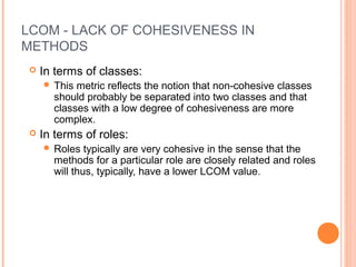 LCOM - LACK OF COHESIVENESS IN
METHODS
 In terms of classes:
 This metric reflects the notion that non-cohesive classes
should probably be separated into two classes and that
classes with a low degree of cohesiveness are more
complex.
 In terms of roles:
 Roles typically are very cohesive in the sense that the
methods for a particular role are closely related and roles
will thus, typically, have a lower LCOM value.
 