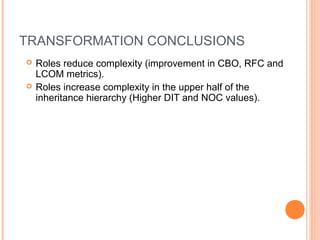 TRANSFORMATION CONCLUSIONS
 Roles reduce complexity (improvement in CBO, RFC and
LCOM metrics).
 Roles increase complexity in the upper half of the
inheritance hierarchy (Higher DIT and NOC values).
 