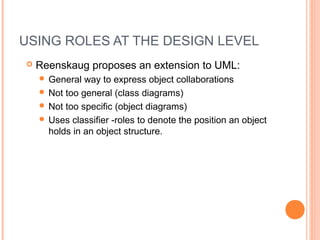 USING ROLES AT THE DESIGN LEVEL
 Reenskaug proposes an extension to UML:
 General way to express object collaborations
 Not too general (class diagrams)
 Not too specific (object diagrams)
 Uses classifier -roles to denote the position an object
holds in an object structure.
 