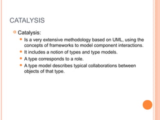 CATALYSIS
 Catalysis:
 Is a very extensive methodology based on UML, using the
concepts of frameworks to model component interactions.
 It includes a notion of types and type models.
 A type corresponds to a role.
 A type model describes typical collaborations between
objects of that type.
 