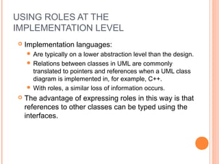 USING ROLES AT THE
IMPLEMENTATION LEVEL
 Implementation languages:
 Are typically on a lower abstraction level than the design.
 Relations between classes in UML are commonly
translated to pointers and references when a UML class
diagram is implemented in, for example, C++.
 With roles, a similar loss of information occurs.
 The advantage of expressing roles in this way is that
references to other classes can be typed using the
interfaces.
 