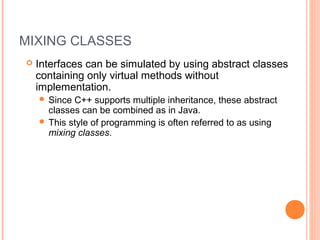 MIXING CLASSES
 Interfaces can be simulated by using abstract classes
containing only virtual methods without
implementation.
 Since C++ supports multiple inheritance, these abstract
classes can be combined as in Java.
 This style of programming is often referred to as using
mixing classes.
 