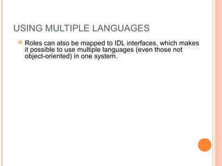 USING MULTIPLE LANGUAGES
 Roles can also be mapped to IDL interfaces, which makes
it possible to use multiple languages (even those not
object-oriented) in one system.
 