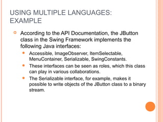 USING MULTIPLE LANGUAGES:
EXAMPLE
 According to the API Documentation, the JButton
class in the Swing Framework implements the
following Java interfaces:
 Accessible, ImageObserver, ItemSelectable,
MenuContainer, Serializable, SwingConstants.
 These interfaces can be seen as roles, which this class
can play in various collaborations.
 The Serializable interface, for example, makes it
possible to write objects of the JButton class to a binary
stream.
 