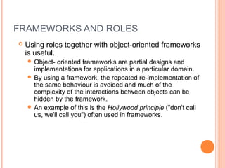 FRAMEWORKS AND ROLES
 Using roles together with object-oriented frameworks
is useful.
 Object- oriented frameworks are partial designs and
implementations for applications in a particular domain.
 By using a framework, the repeated re-implementation of
the same behaviour is avoided and much of the
complexity of the interactions between objects can be
hidden by the framework.
 An example of this is the Hollywood principle ("don't call
us, we'll call you") often used in frameworks.
 