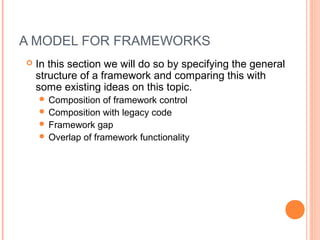 A MODEL FOR FRAMEWORKS
 In this section we will do so by specifying the general
structure of a framework and comparing this with
some existing ideas on this topic.
 Composition of framework control
 Composition with legacy code
 Framework gap
 Overlap of framework functionality
 