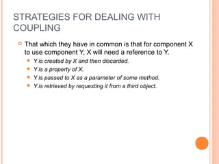 STRATEGIES FOR DEALING WITH
COUPLING
 That which they have in common is that for component X
to use component Y, X will need a reference to Y.
 Y is created by X and then discarded.
 Y is a property of X.
 Y is passed to X as a parameter of some method.
 Y is retrieved by requesting it from a third object.
 