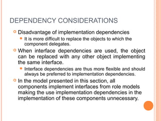 DEPENDENCY CONSIDERATIONS
 Disadvantage of implementation dependencies
 It is more difficult to replace the objects to which the
component delegates.
 When interface dependencies are used, the object
can be replaced with any other object implementing
the same interface.
 Interface dependencies are thus more flexible and should
always be preferred to implementation dependencies.
 In the model presented in this section, all
components implement interfaces from role models
making the use implementation dependencies in the
implementation of these components unnecessary.
 
