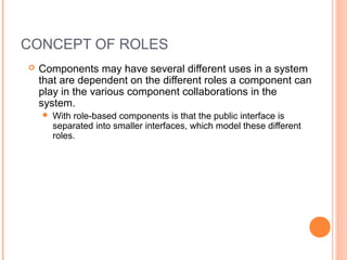 CONCEPT OF ROLES
 Components may have several different uses in a system
that are dependent on the different roles a component can
play in the various component collaborations in the
system.
 With role-based components is that the public interface is
separated into smaller interfaces, which model these different
roles.
 