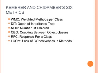 KEMERER AND CHIDAMBER’S SIX
METRICS
 WMC: Weighted Methods per Class
 DIT: Depth of Inheritance Tree
 NOC: Number Of Children
 CBO: Coupling Between Object classes
 RFC: Response For a Class
 LCOM: Lack of COhesiveness in Methods
 