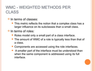 WMC - WEIGHTED METHODS PER
CLASS
 In terms of classes:
 This metric reflects the notion that a complex class has a
larger influence on its subclasses than a small class.
 In terms of roles:
 Roles model only a small part of a class interface.
 The amount of WMC of a role is typically less than that of
a class.
 Components are accessed using the role interfaces.
 A smaller part of the interface must be understood than
when the same component is addressed using its full
interface.
 