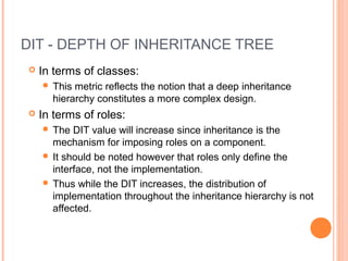 DIT - DEPTH OF INHERITANCE TREE
 In terms of classes:
 This metric reflects the notion that a deep inheritance
hierarchy constitutes a more complex design.
 In terms of roles:
 The DIT value will increase since inheritance is the
mechanism for imposing roles on a component.
 It should be noted however that roles only define the
interface, not the implementation.
 Thus while the DIT increases, the distribution of
implementation throughout the inheritance hierarchy is not
affected.
 