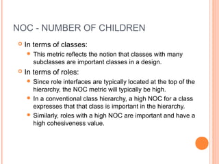 NOC - NUMBER OF CHILDREN
 In terms of classes:
 This metric reflects the notion that classes with many
subclasses are important classes in a design.
 In terms of roles:
 Since role interfaces are typically located at the top of the
hierarchy, the NOC metric will typically be high.
 In a conventional class hierarchy, a high NOC for a class
expresses that that class is important in the hierarchy.
 Similarly, roles with a high NOC are important and have a
high cohesiveness value.
 