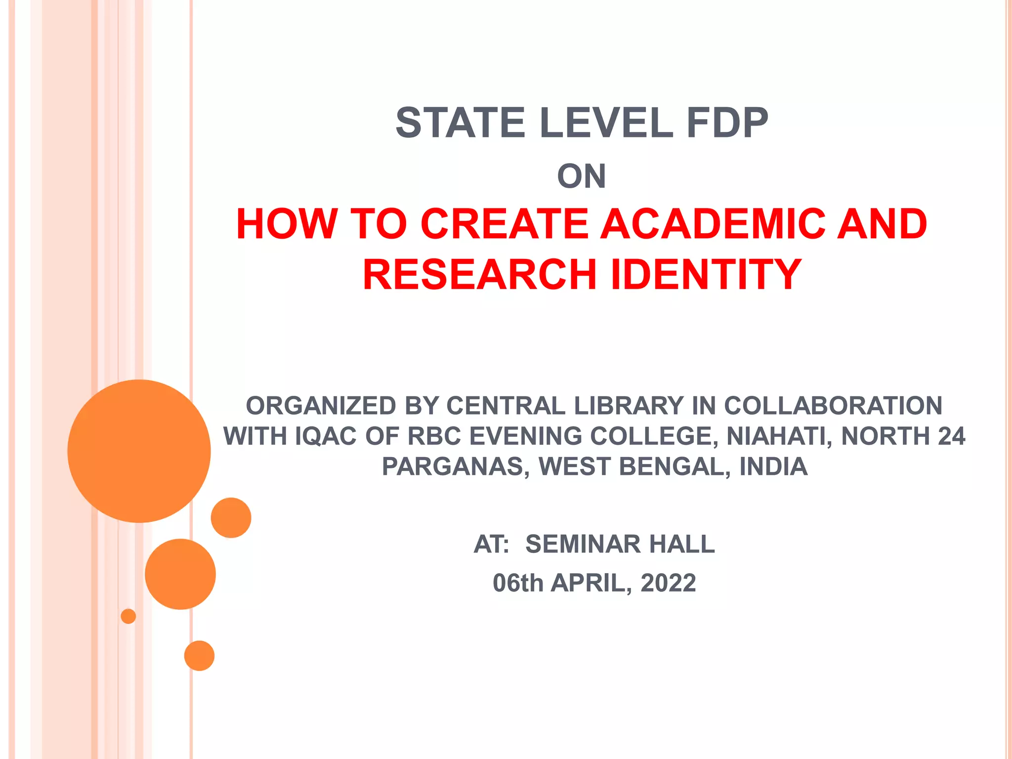 STATE LEVEL FDP
ON
HOW TO CREATE ACADEMIC AND
RESEARCH IDENTITY
ORGANIZED BY CENTRAL LIBRARY IN COLLABORATION
WITH IQAC OF RBC EVENING COLLEGE, NIAHATI, NORTH 24
PARGANAS, WEST BENGAL, INDIA
AT: SEMINAR HALL
06th APRIL, 2022
 