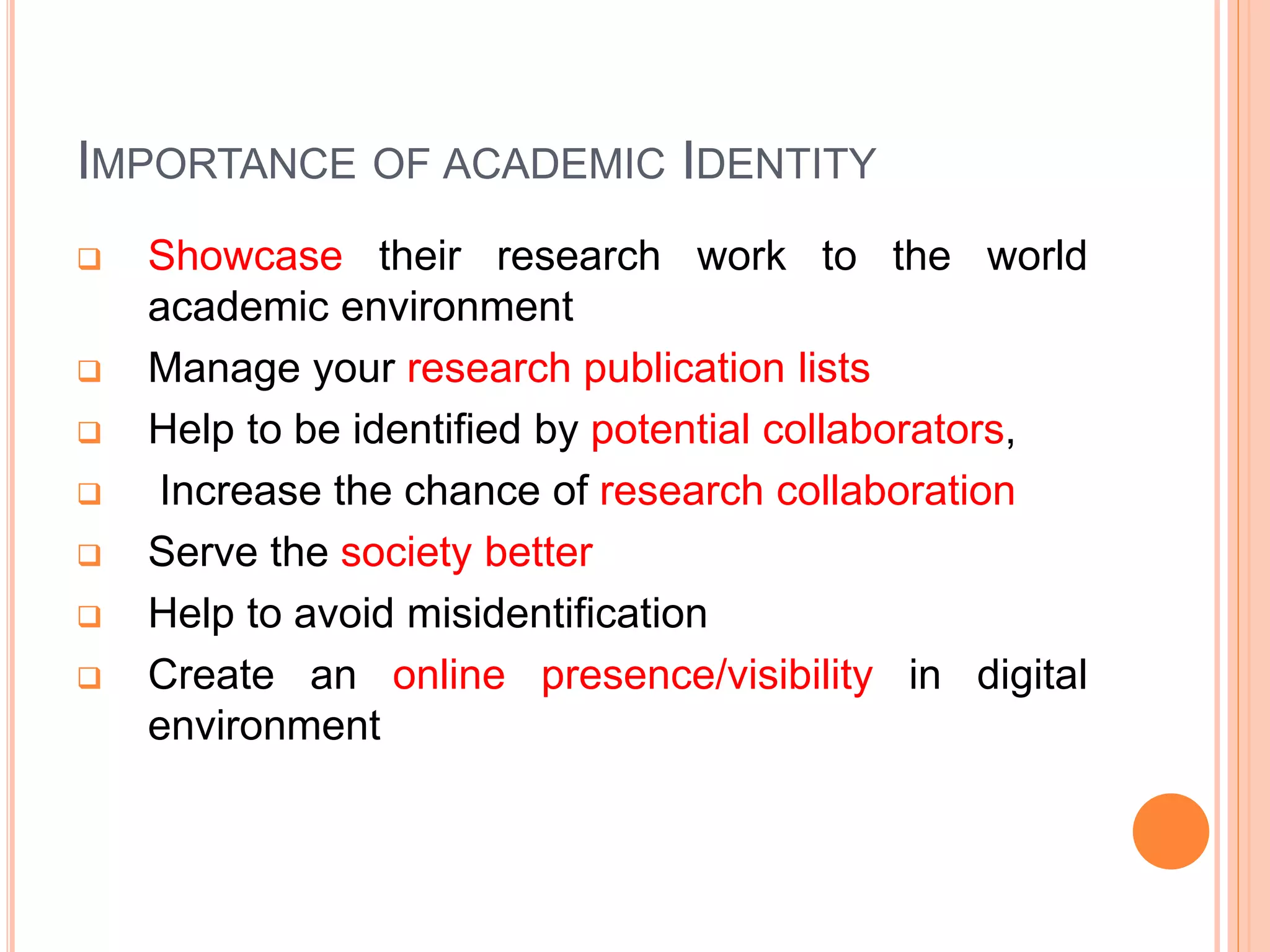 IMPORTANCE OF ACADEMIC IDENTITY
 Showcase their research work to the world
academic environment
 Manage your research publication lists
 Help to be identified by potential collaborators,
 Increase the chance of research collaboration
 Serve the society better
 Help to avoid misidentification
 Create an online presence/visibility in digital
environment
 