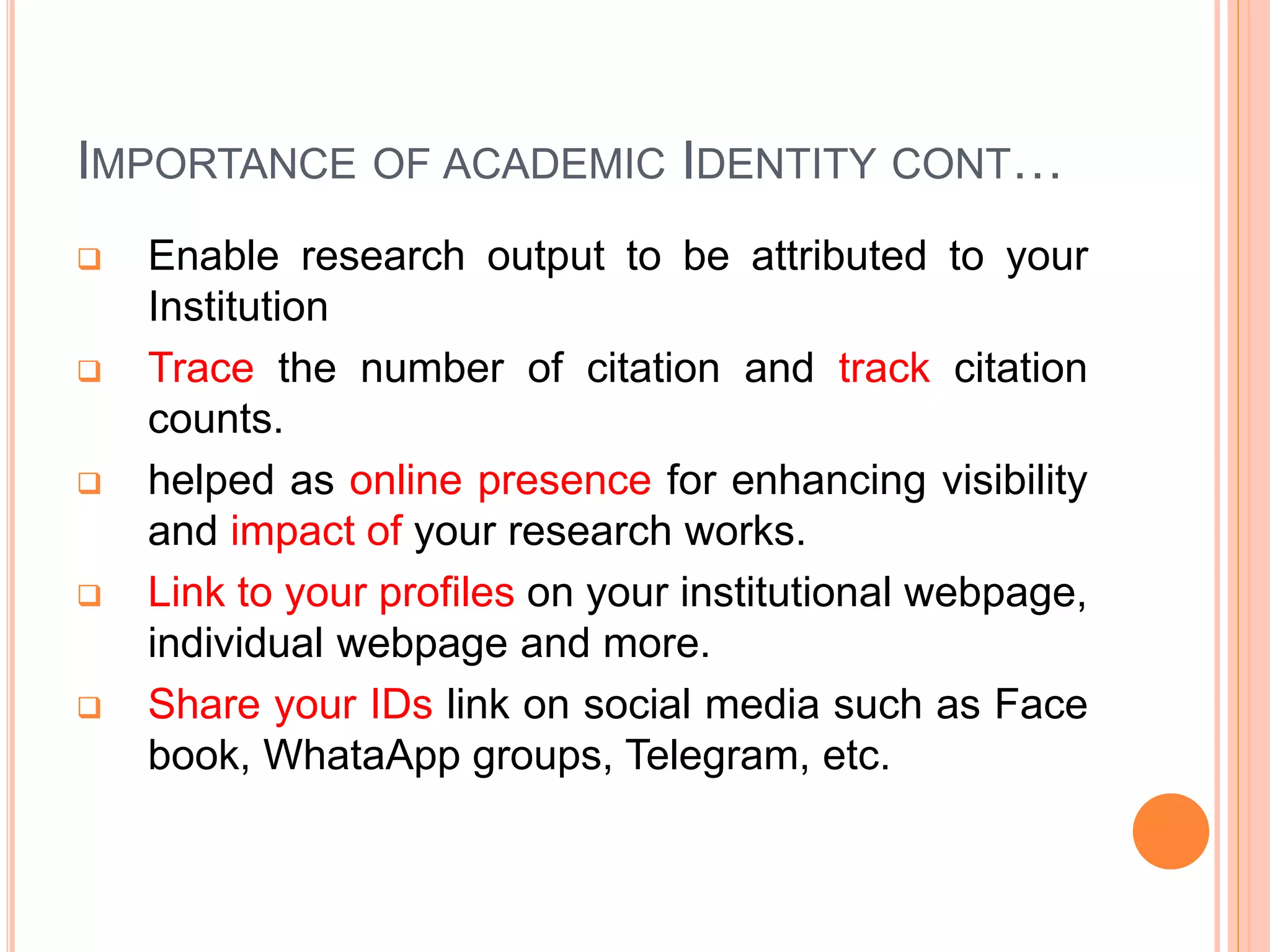 IMPORTANCE OF ACADEMIC IDENTITY CONT…
 Enable research output to be attributed to your
Institution
 Trace the number of citation and track citation
counts.
 helped as online presence for enhancing visibility
and impact of your research works.
 Link to your profiles on your institutional webpage,
individual webpage and more.
 Share your IDs link on social media such as Face
book, WhataApp groups, Telegram, etc.
 