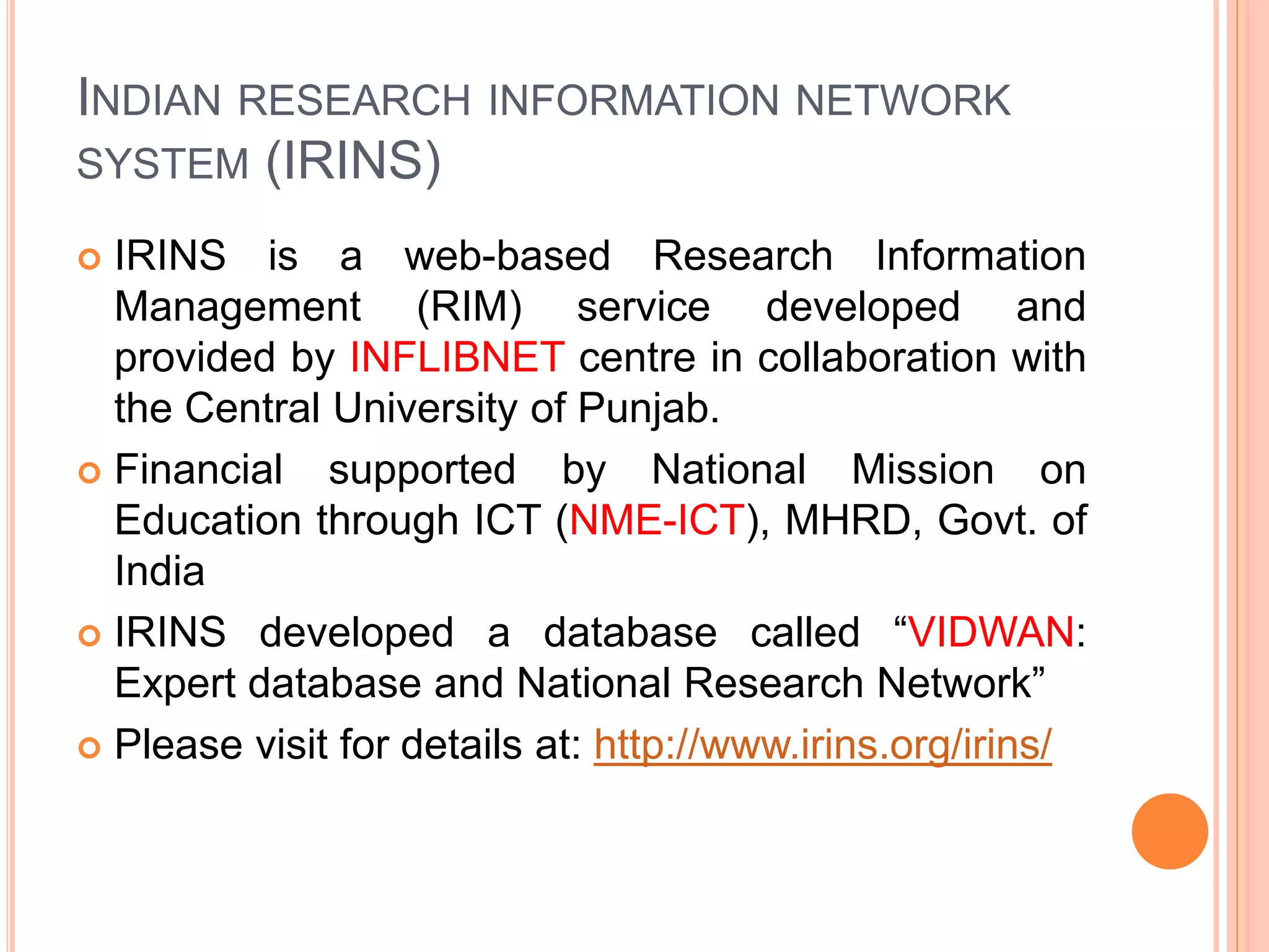 INDIAN RESEARCH INFORMATION NETWORK
SYSTEM (IRINS)
 IRINS is a web-based Research Information
Management (RIM) service developed and
provided by INFLIBNET centre in collaboration with
the Central University of Punjab.
 Financial supported by National Mission on
Education through ICT (NME-ICT), MHRD, Govt. of
India
 IRINS developed a database called “VIDWAN:
Expert database and National Research Network”
 Please visit for details at: http://www.irins.org/irins/
 