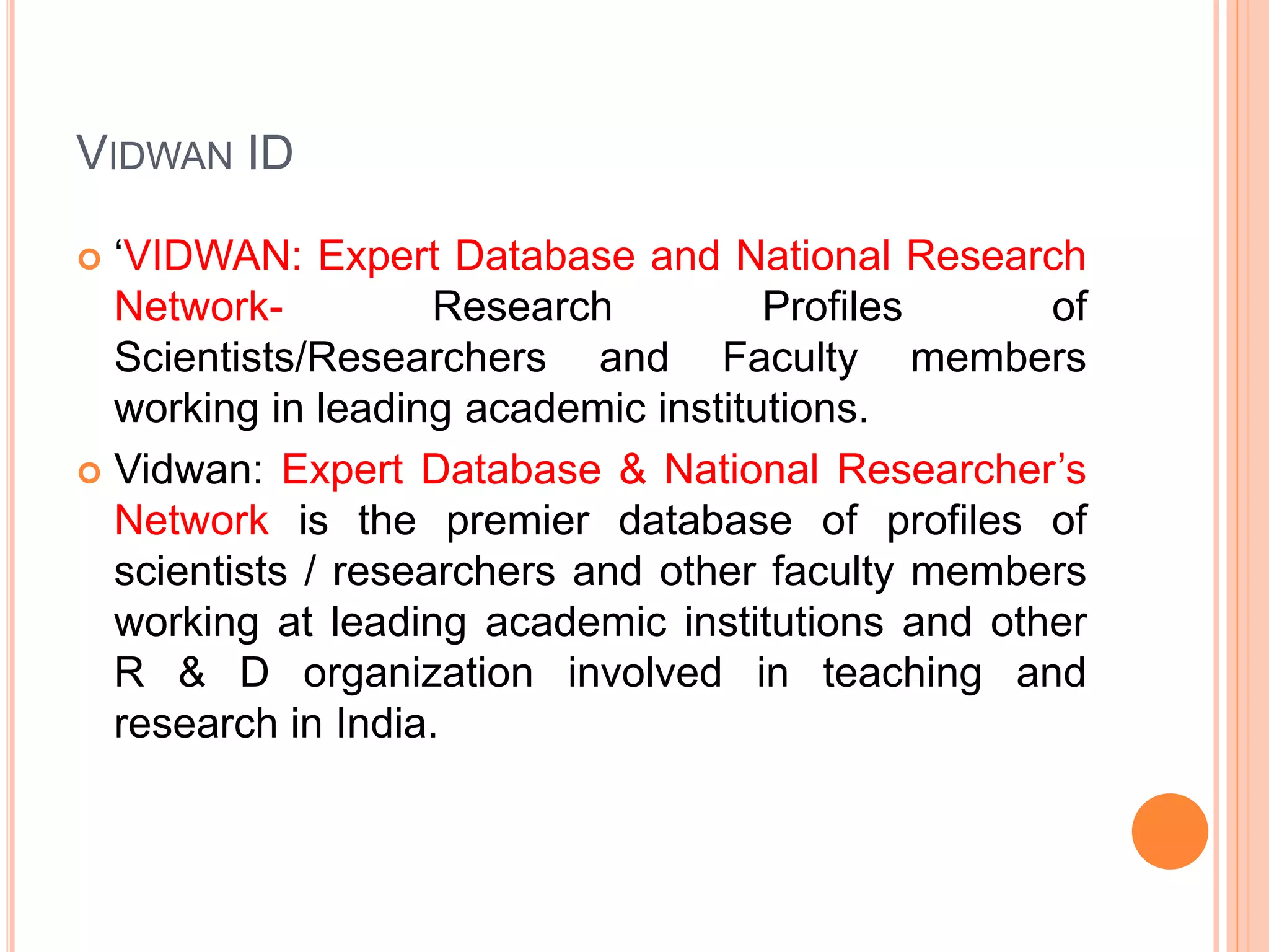 VIDWAN ID
 ‘VIDWAN: Expert Database and National Research
Network- Research Profiles of
Scientists/Researchers and Faculty members
working in leading academic institutions.
 Vidwan: Expert Database & National Researcher’s
Network is the premier database of profiles of
scientists / researchers and other faculty members
working at leading academic institutions and other
R & D organization involved in teaching and
research in India.
 