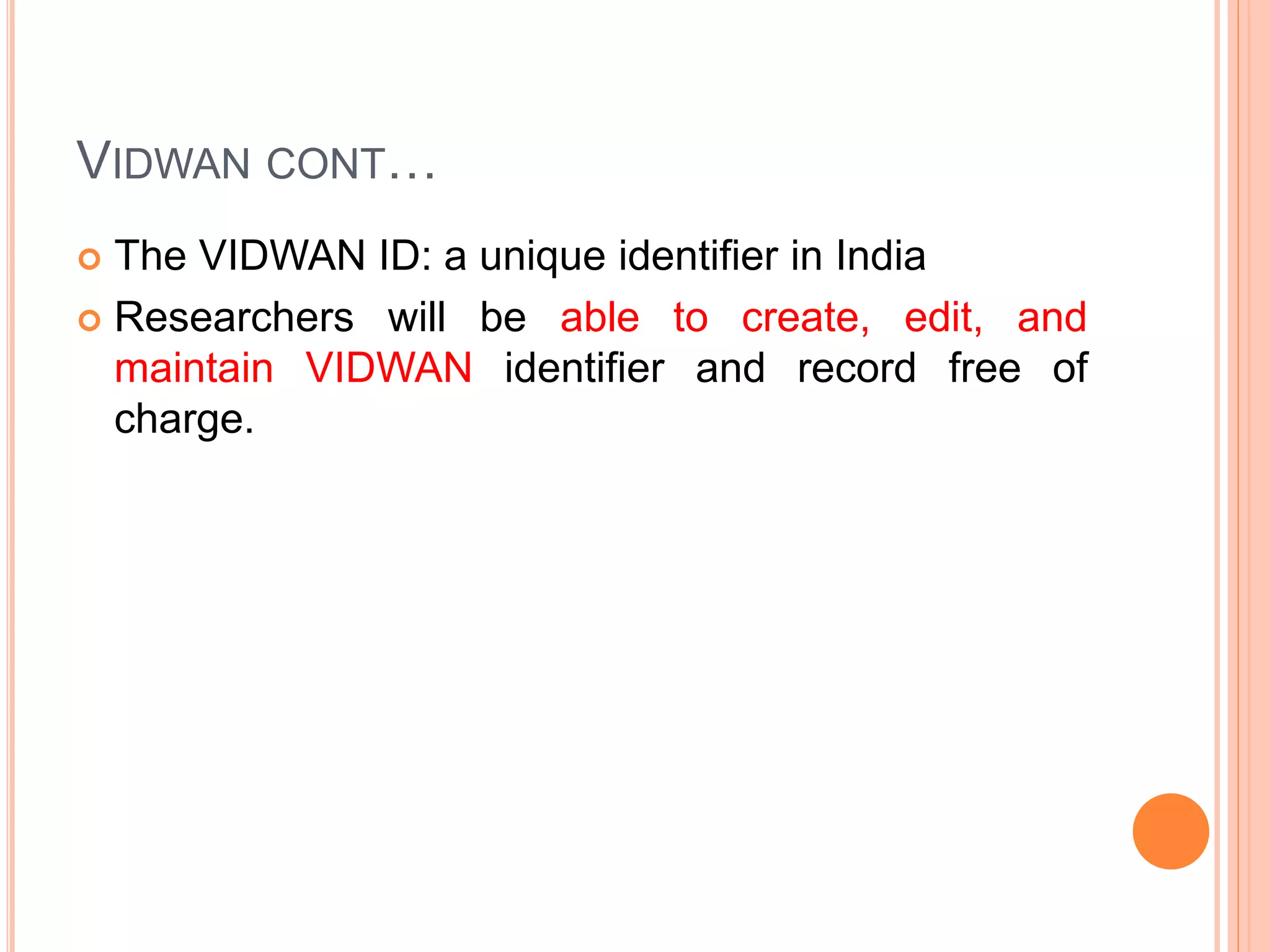 VIDWAN CONT…
 The VIDWAN ID: a unique identifier in India
 Researchers will be able to create, edit, and
maintain VIDWAN identifier and record free of
charge.
 