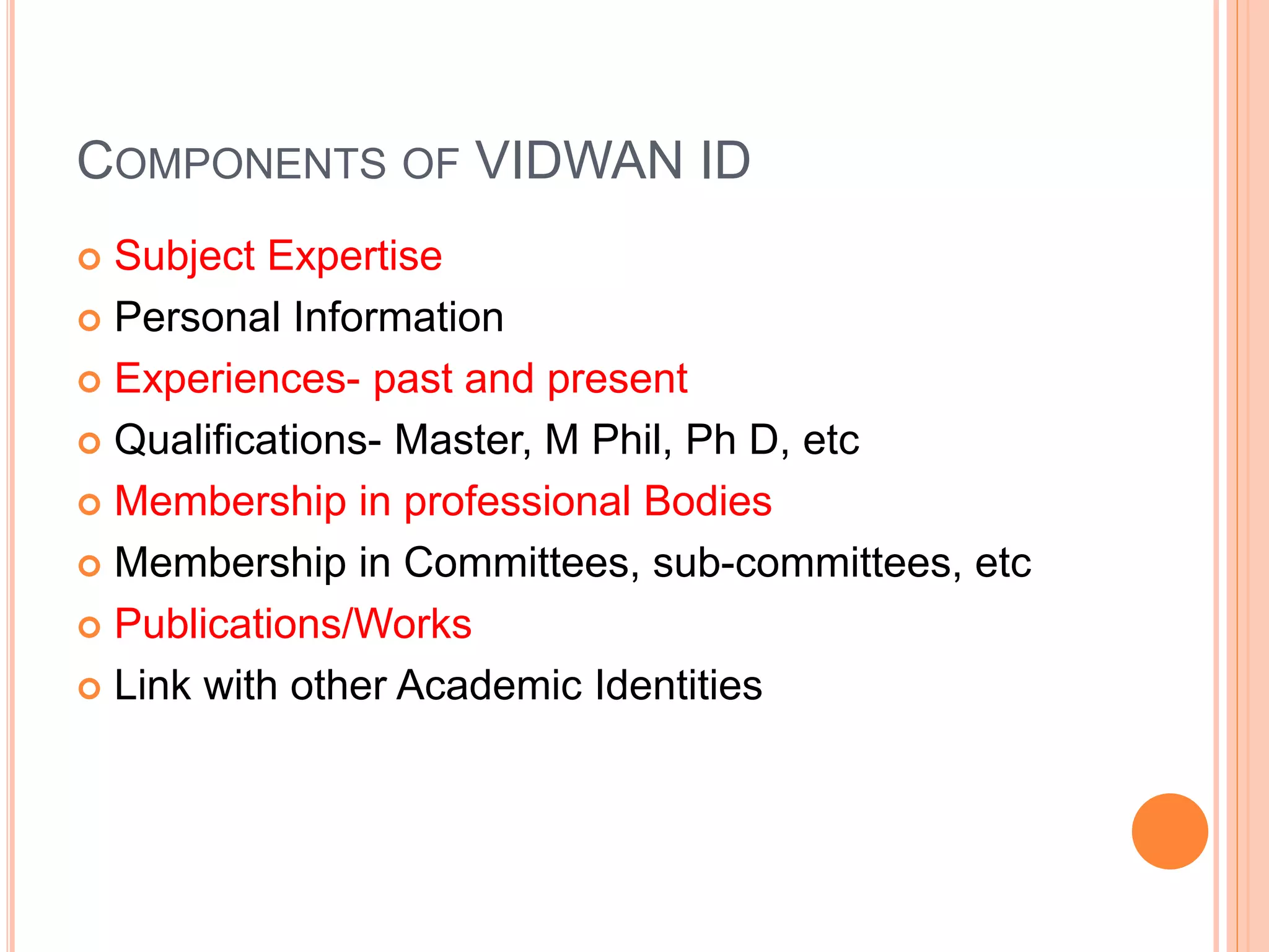 COMPONENTS OF VIDWAN ID
 Subject Expertise
 Personal Information
 Experiences- past and present
 Qualifications- Master, M Phil, Ph D, etc
 Membership in professional Bodies
 Membership in Committees, sub-committees, etc
 Publications/Works
 Link with other Academic Identities
 