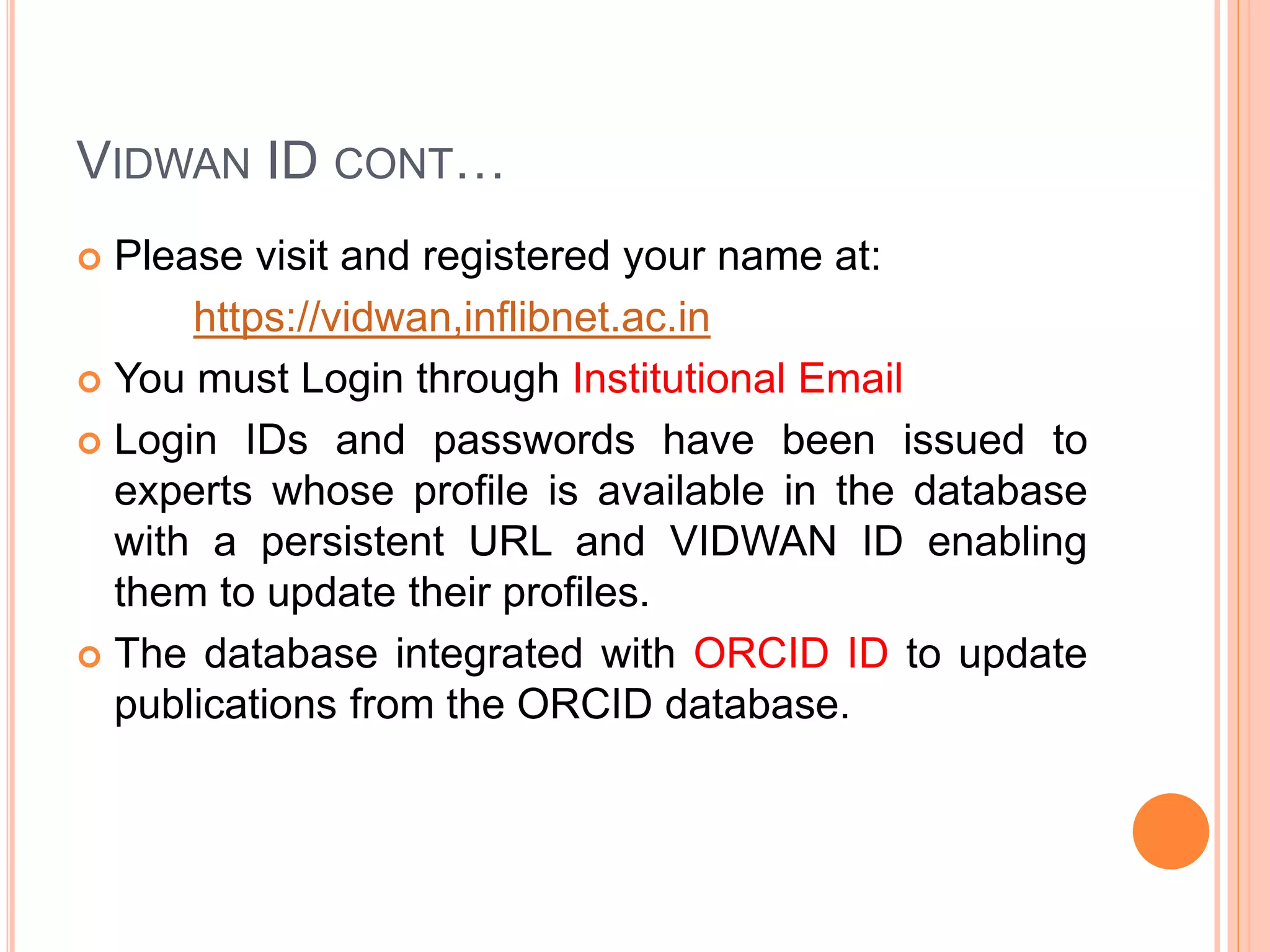 VIDWAN ID CONT…
 Please visit and registered your name at:
https://vidwan,inflibnet.ac.in
 You must Login through Institutional Email
 Login IDs and passwords have been issued to
experts whose profile is available in the database
with a persistent URL and VIDWAN ID enabling
them to update their profiles.
 The database integrated with ORCID ID to update
publications from the ORCID database.
 