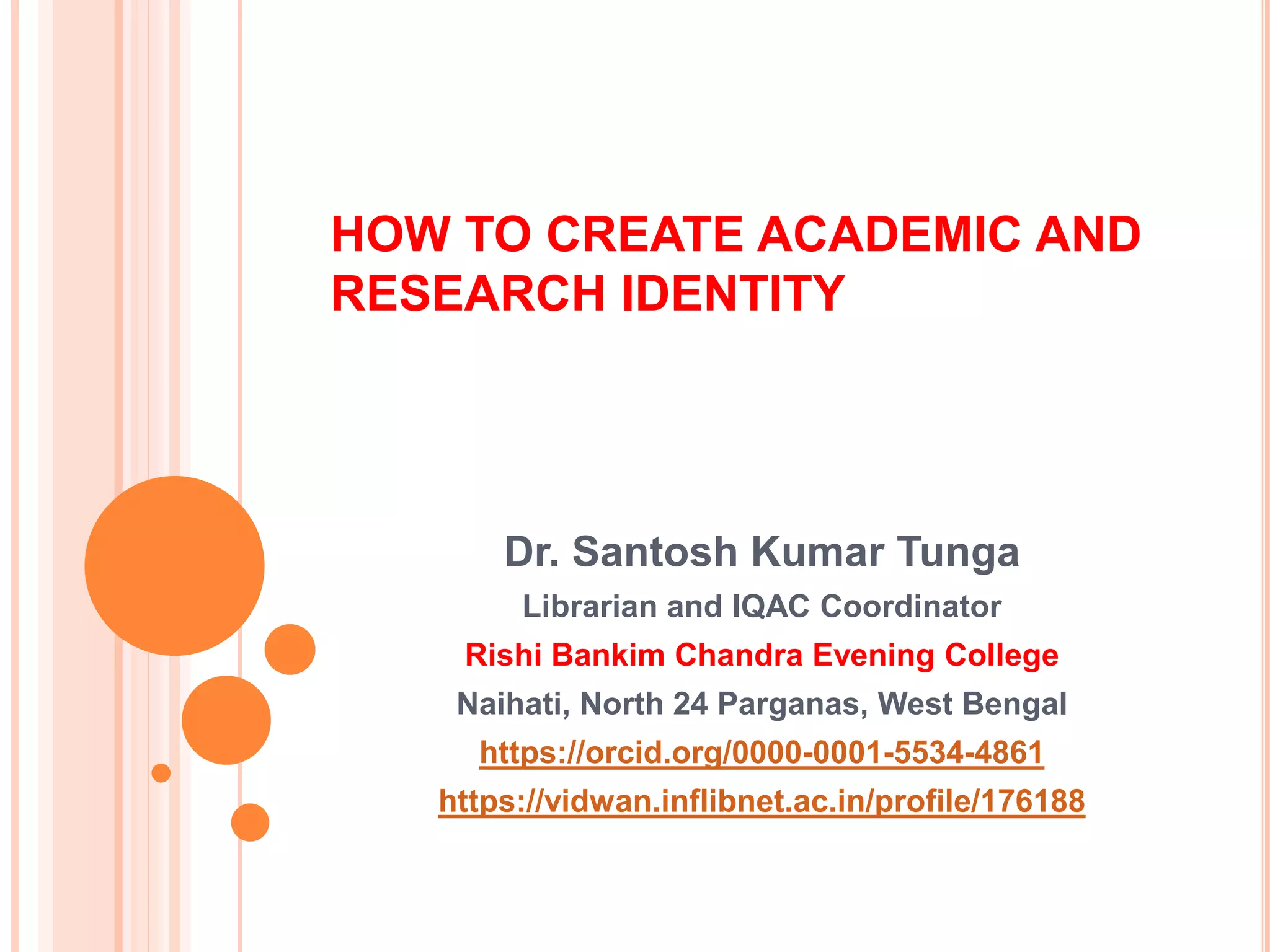 HOW TO CREATE ACADEMIC AND
RESEARCH IDENTITY
Dr. Santosh Kumar Tunga
Librarian and IQAC Coordinator
Rishi Bankim Chandra Evening College
Naihati, North 24 Parganas, West Bengal
https://orcid.org/0000-0001-5534-4861
https://vidwan.inflibnet.ac.in/profile/176188
 