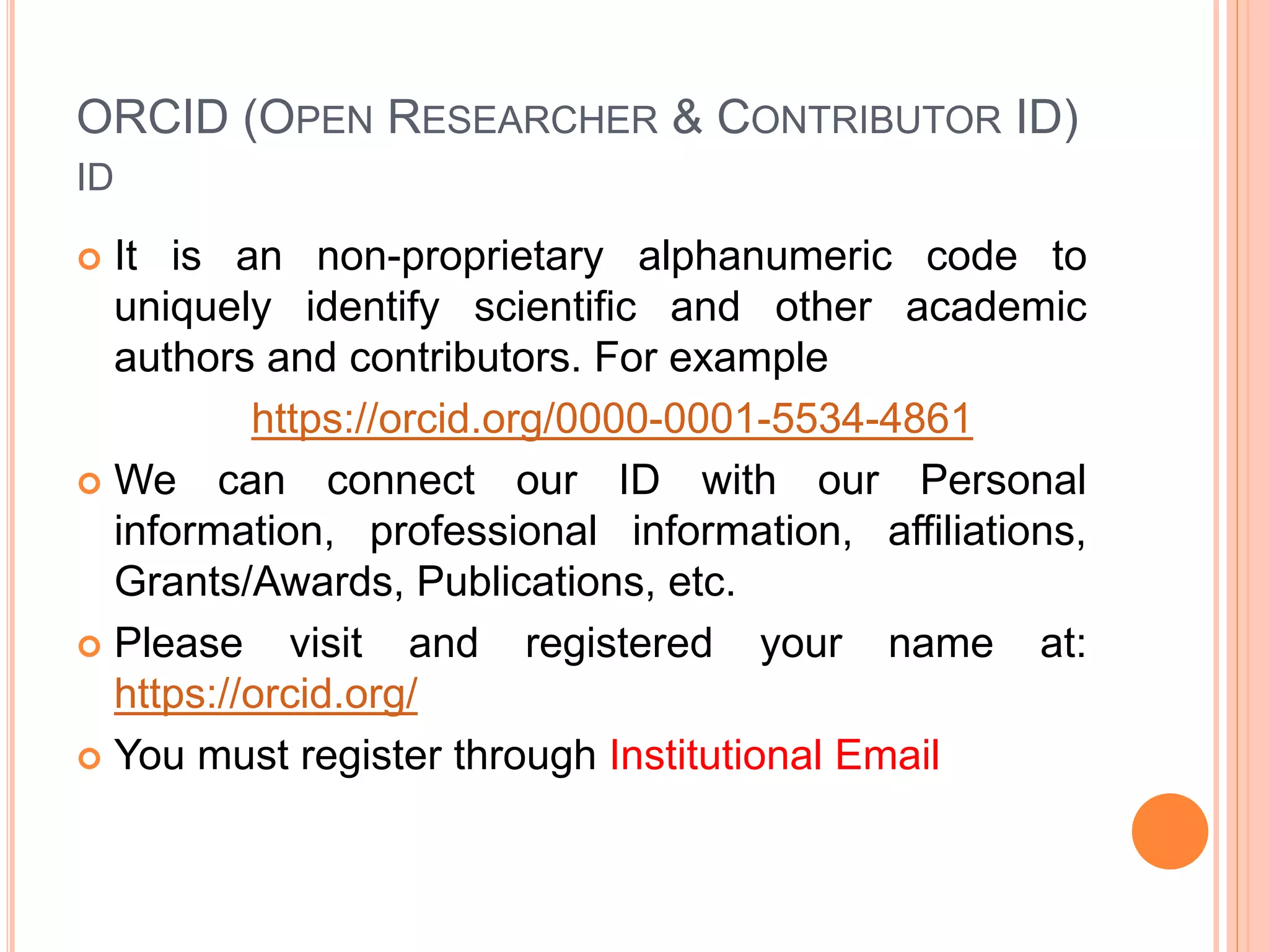 ORCID (OPEN RESEARCHER & CONTRIBUTOR ID)
ID
 It is an non-proprietary alphanumeric code to
uniquely identify scientific and other academic
authors and contributors. For example
https://orcid.org/0000-0001-5534-4861
 We can connect our ID with our Personal
information, professional information, affiliations,
Grants/Awards, Publications, etc.
 Please visit and registered your name at:
https://orcid.org/
 You must register through Institutional Email
 