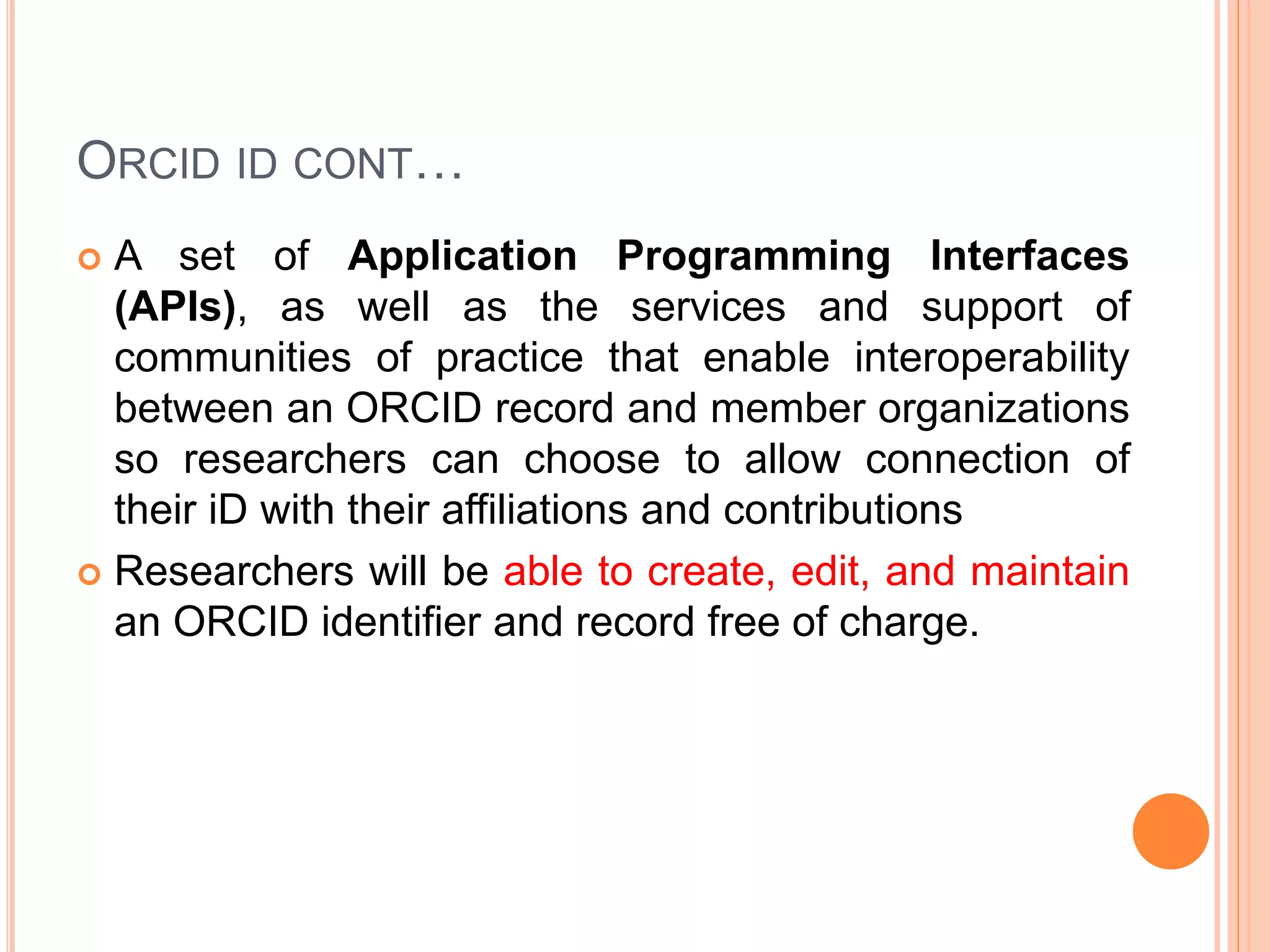 ORCID ID CONT…
 A set of Application Programming Interfaces
(APIs), as well as the services and support of
communities of practice that enable interoperability
between an ORCID record and member organizations
so researchers can choose to allow connection of
their iD with their affiliations and contributions
 Researchers will be able to create, edit, and maintain
an ORCID identifier and record free of charge.
 