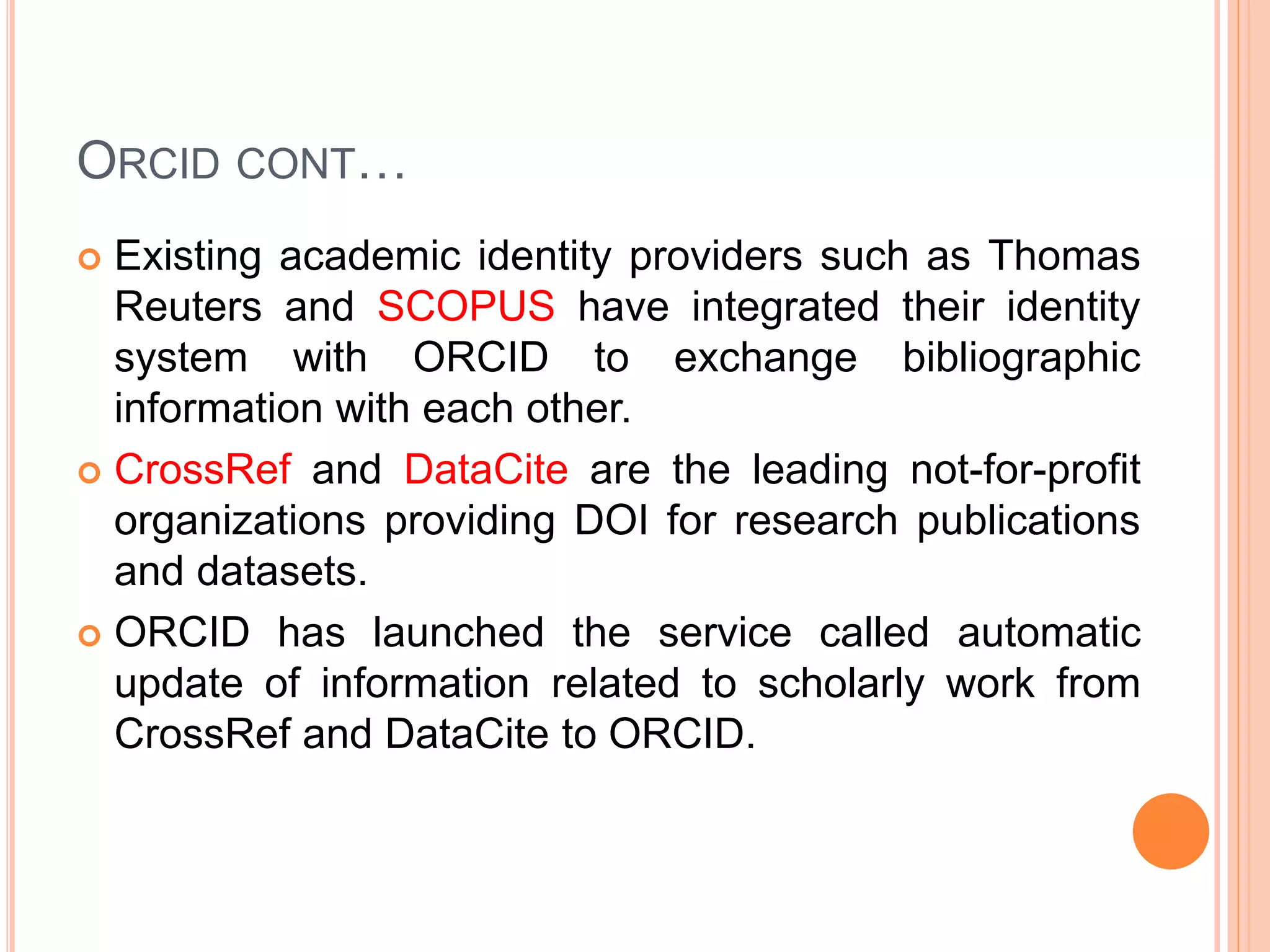 ORCID CONT…
 Existing academic identity providers such as Thomas
Reuters and SCOPUS have integrated their identity
system with ORCID to exchange bibliographic
information with each other.
 CrossRef and DataCite are the leading not-for-profit
organizations providing DOI for research publications
and datasets.
 ORCID has launched the service called automatic
update of information related to scholarly work from
CrossRef and DataCite to ORCID.
 