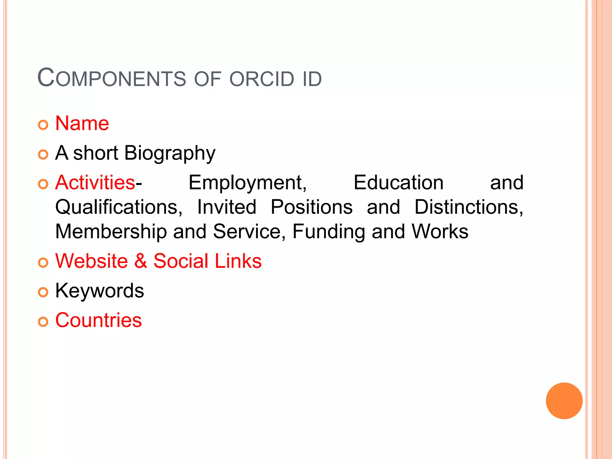COMPONENTS OF ORCID ID
 Name
 A short Biography
 Activities- Employment, Education and
Qualifications, Invited Positions and Distinctions,
Membership and Service, Funding and Works
 Website & Social Links
 Keywords
 Countries
 