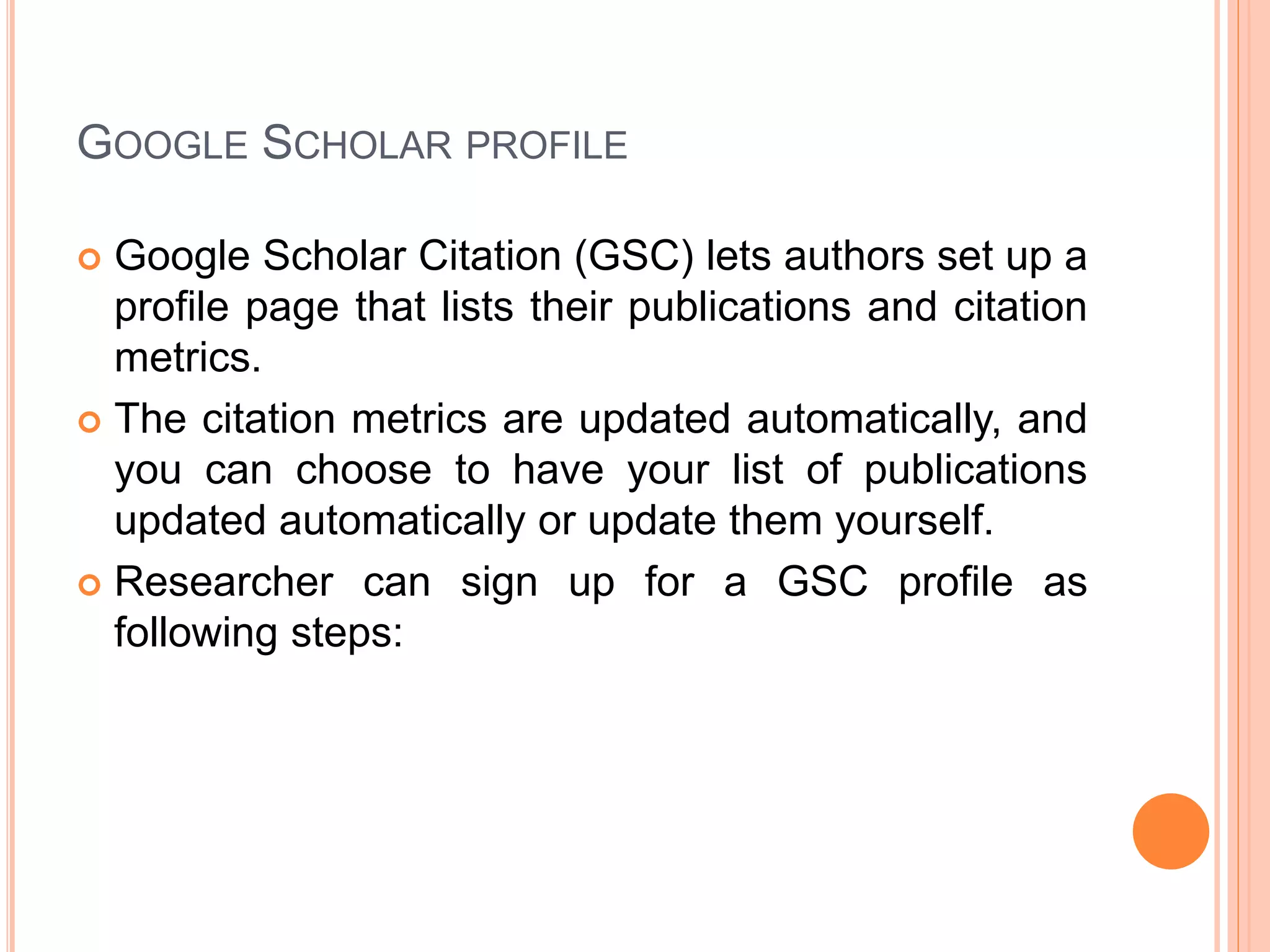 GOOGLE SCHOLAR PROFILE
 Google Scholar Citation (GSC) lets authors set up a
profile page that lists their publications and citation
metrics.
 The citation metrics are updated automatically, and
you can choose to have your list of publications
updated automatically or update them yourself.
 Researcher can sign up for a GSC profile as
following steps:
 