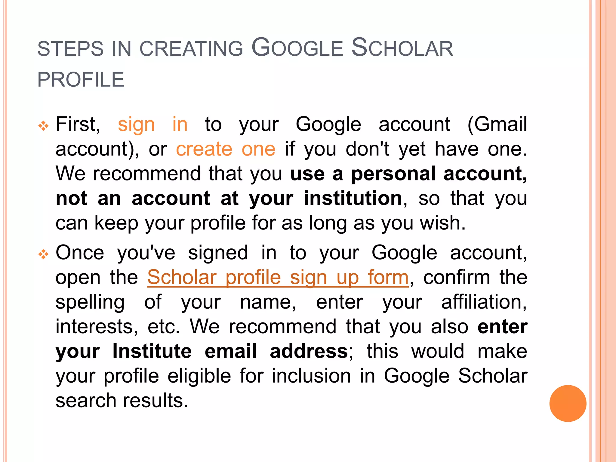 STEPS IN CREATING GOOGLE SCHOLAR
PROFILE
 First, sign in to your Google account (Gmail
account), or create one if you don't yet have one.
We recommend that you use a personal account,
not an account at your institution, so that you
can keep your profile for as long as you wish.
 Once you've signed in to your Google account,
open the Scholar profile sign up form, confirm the
spelling of your name, enter your affiliation,
interests, etc. We recommend that you also enter
your Institute email address; this would make
your profile eligible for inclusion in Google Scholar
search results.
 