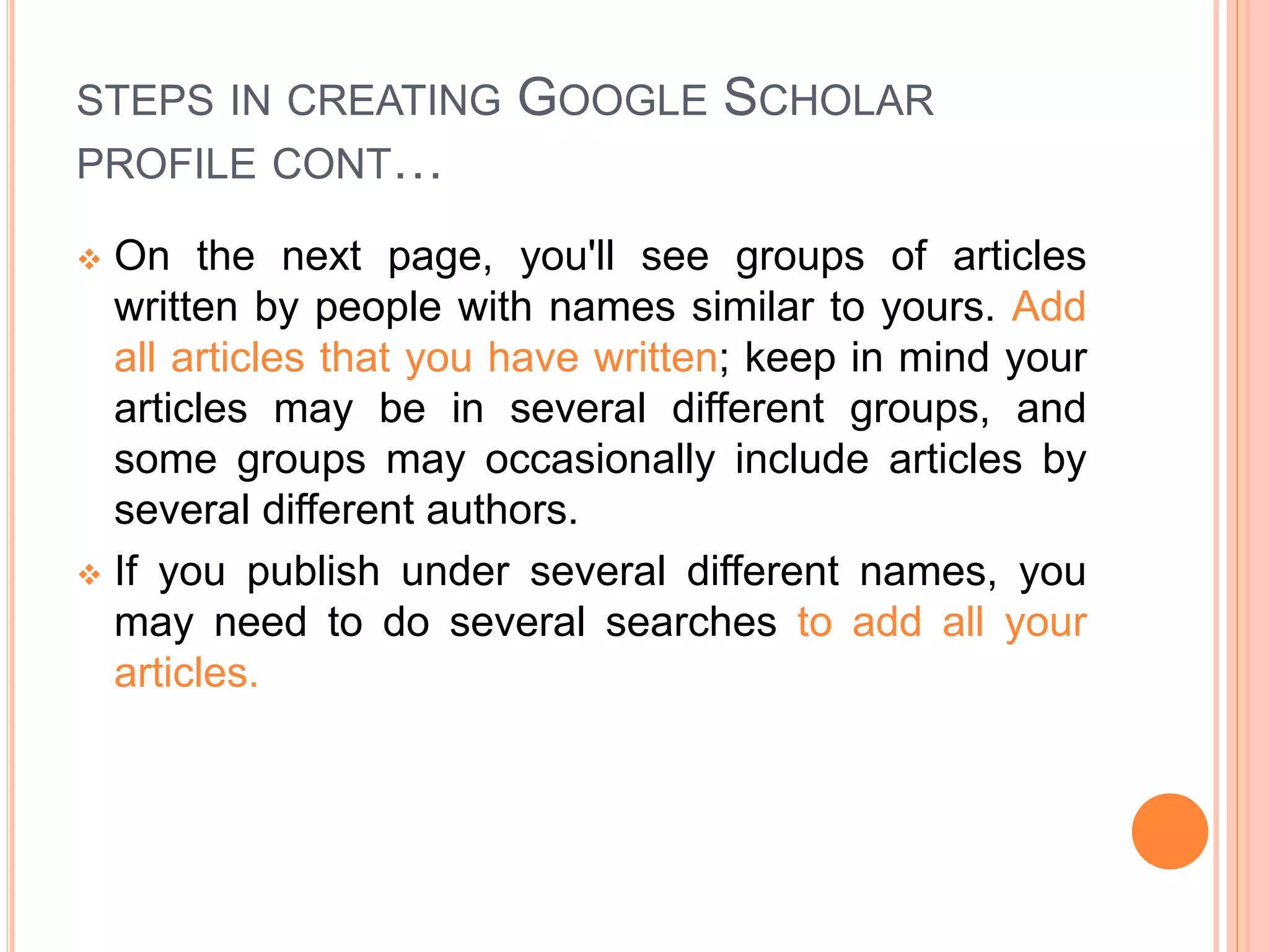 STEPS IN CREATING GOOGLE SCHOLAR
PROFILE CONT…
 On the next page, you'll see groups of articles
written by people with names similar to yours. Add
all articles that you have written; keep in mind your
articles may be in several different groups, and
some groups may occasionally include articles by
several different authors.
 If you publish under several different names, you
may need to do several searches to add all your
articles.
 