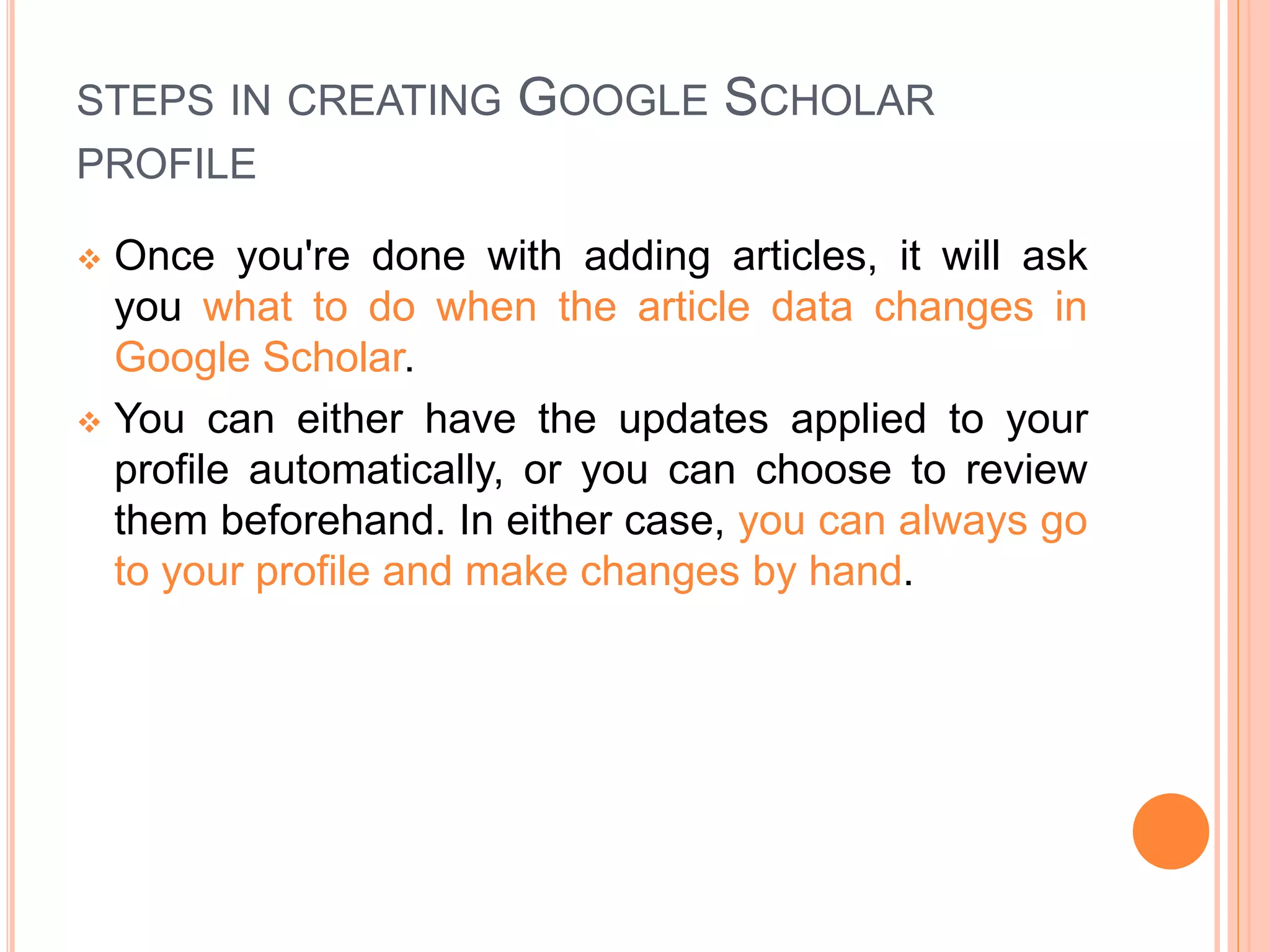STEPS IN CREATING GOOGLE SCHOLAR
PROFILE
 Once you're done with adding articles, it will ask
you what to do when the article data changes in
Google Scholar.
 You can either have the updates applied to your
profile automatically, or you can choose to review
them beforehand. In either case, you can always go
to your profile and make changes by hand.
 