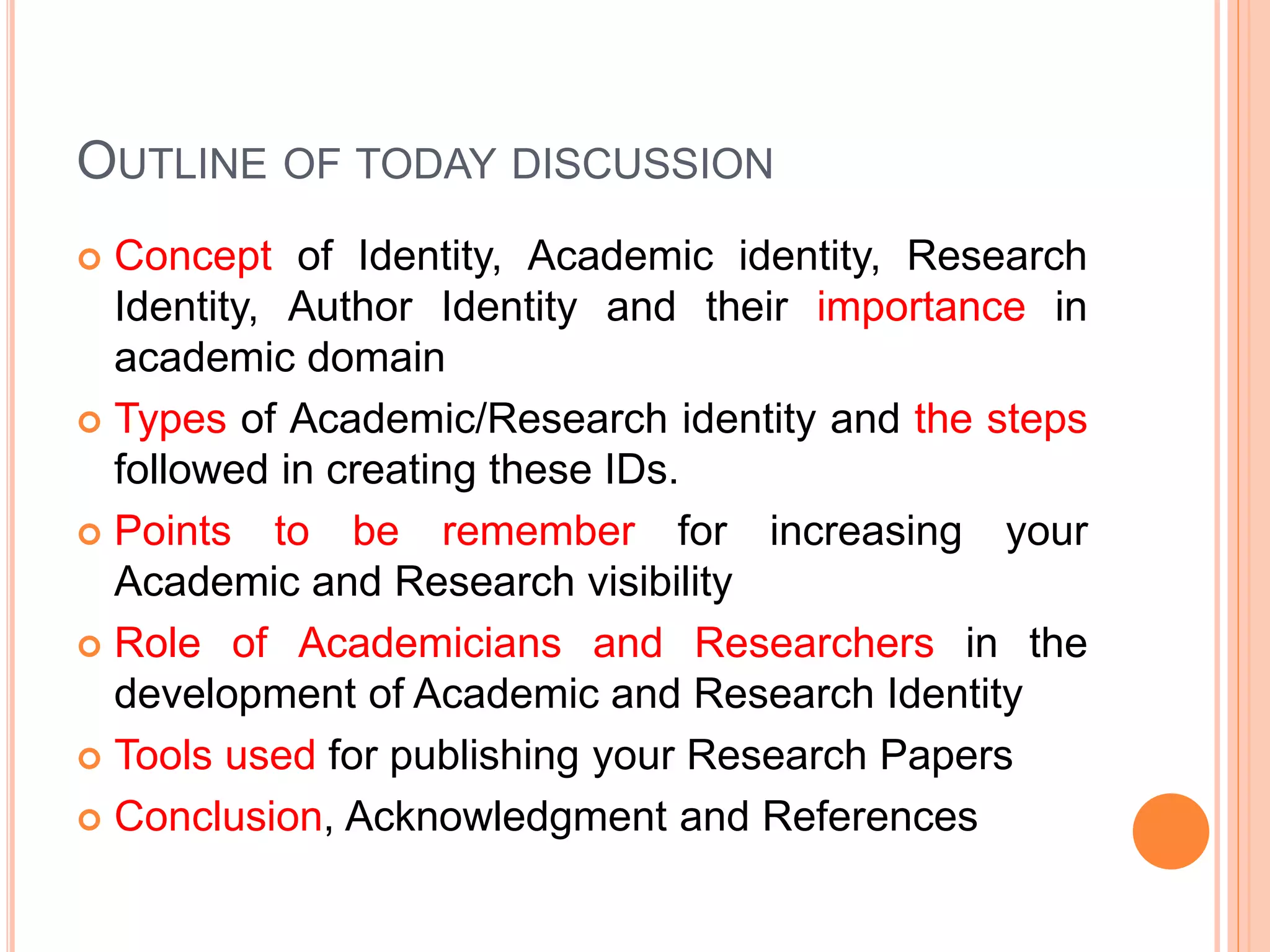 OUTLINE OF TODAY DISCUSSION
 Concept of Identity, Academic identity, Research
Identity, Author Identity and their importance in
academic domain
 Types of Academic/Research identity and the steps
followed in creating these IDs.
 Points to be remember for increasing your
Academic and Research visibility
 Role of Academicians and Researchers in the
development of Academic and Research Identity
 Tools used for publishing your Research Papers
 Conclusion, Acknowledgment and References
 