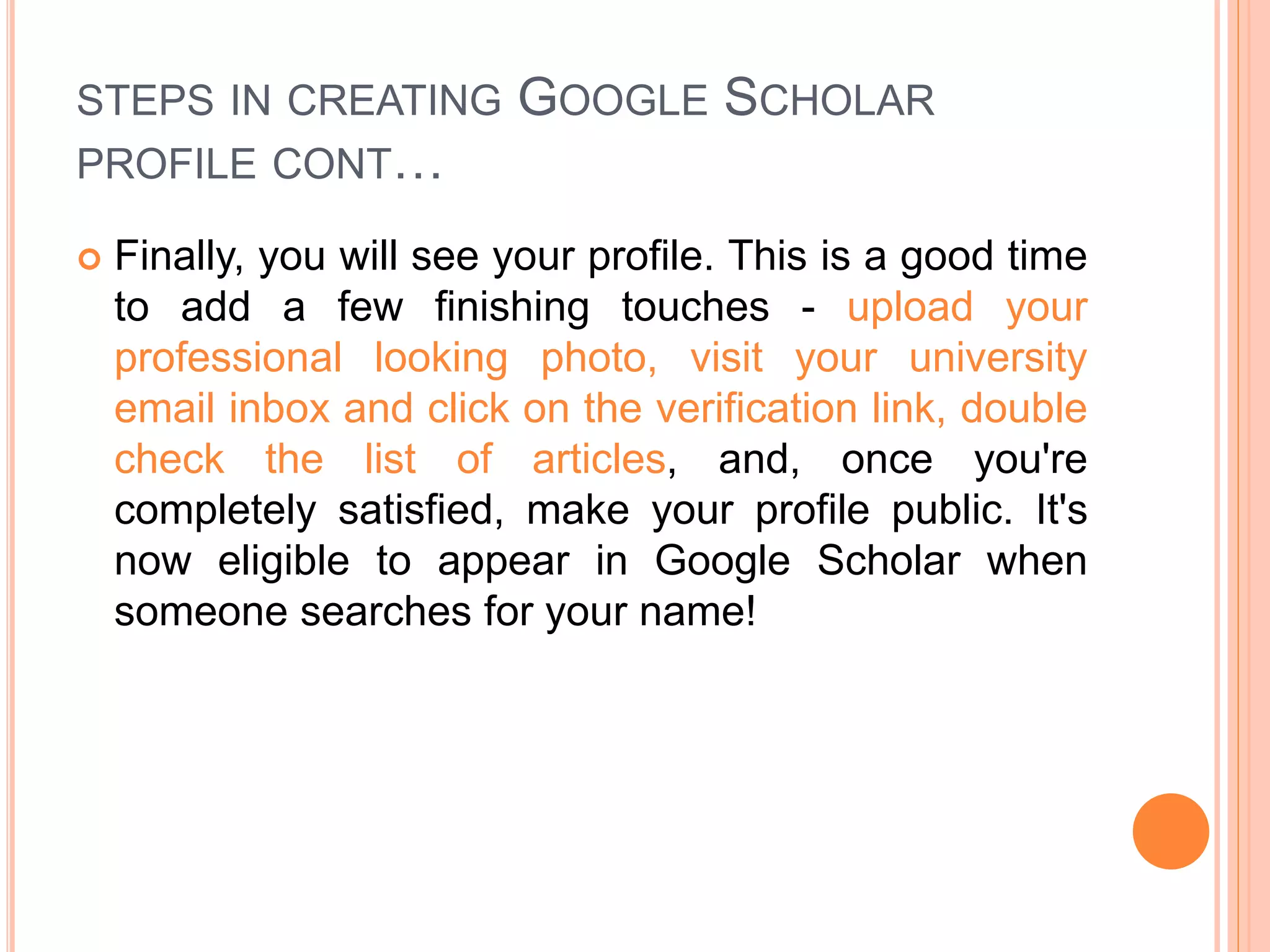 STEPS IN CREATING GOOGLE SCHOLAR
PROFILE CONT…
 Finally, you will see your profile. This is a good time
to add a few finishing touches - upload your
professional looking photo, visit your university
email inbox and click on the verification link, double
check the list of articles, and, once you're
completely satisfied, make your profile public. It's
now eligible to appear in Google Scholar when
someone searches for your name!
 
