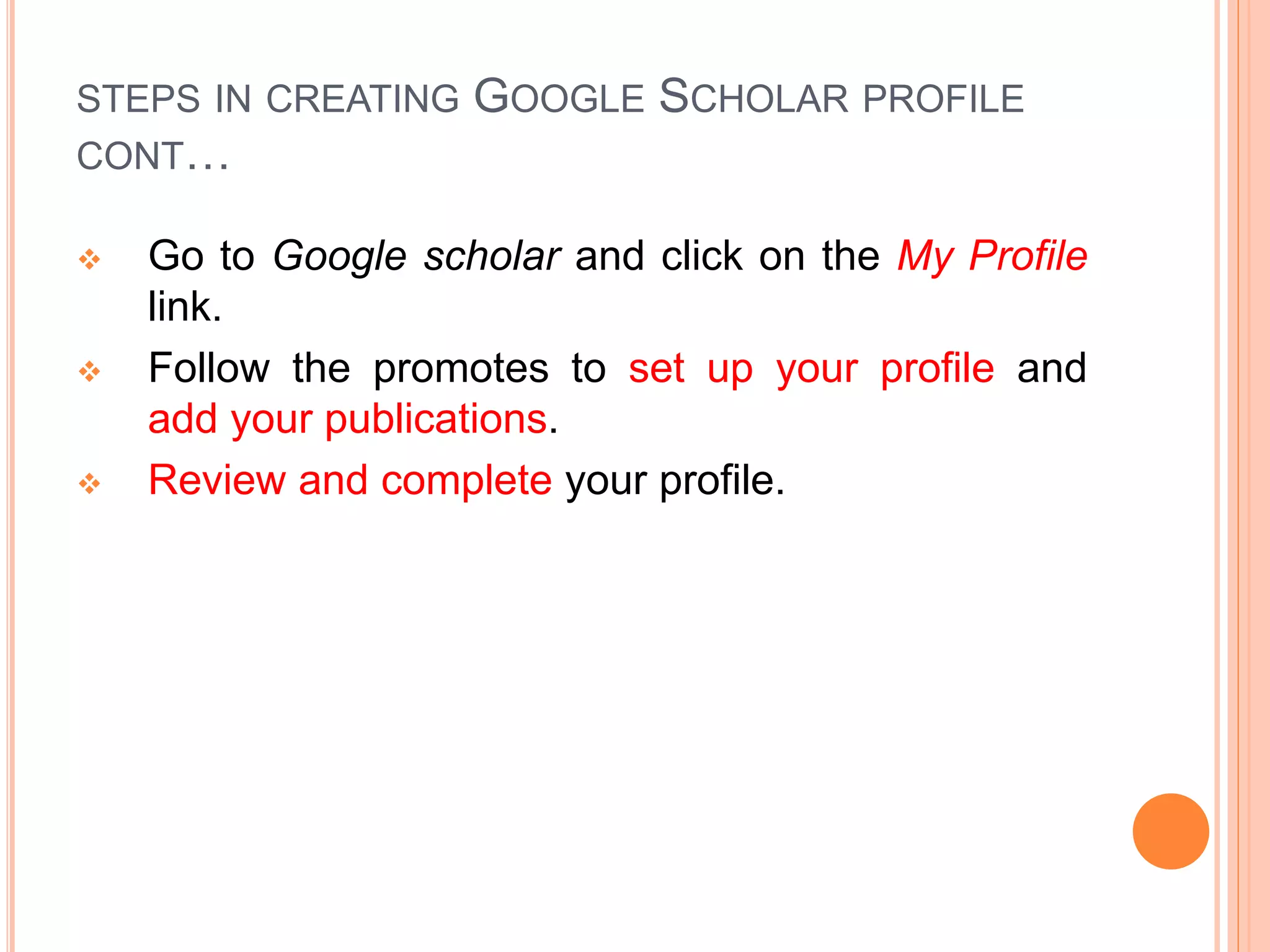 STEPS IN CREATING GOOGLE SCHOLAR PROFILE
CONT…
 Go to Google scholar and click on the My Profile
link.
 Follow the promotes to set up your profile and
add your publications.
 Review and complete your profile.
 