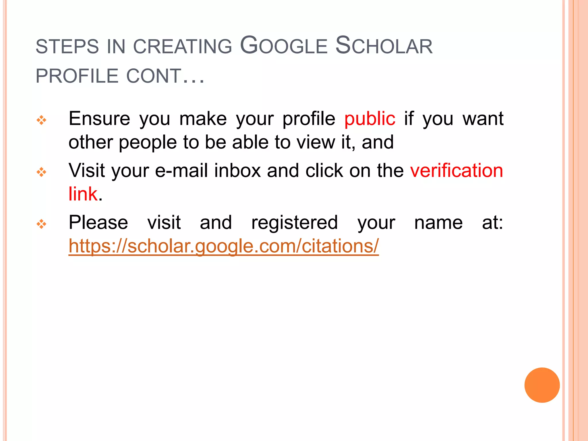 STEPS IN CREATING GOOGLE SCHOLAR
PROFILE CONT…
 Ensure you make your profile public if you want
other people to be able to view it, and
 Visit your e-mail inbox and click on the verification
link.
 Please visit and registered your name at:
https://scholar.google.com/citations/
 