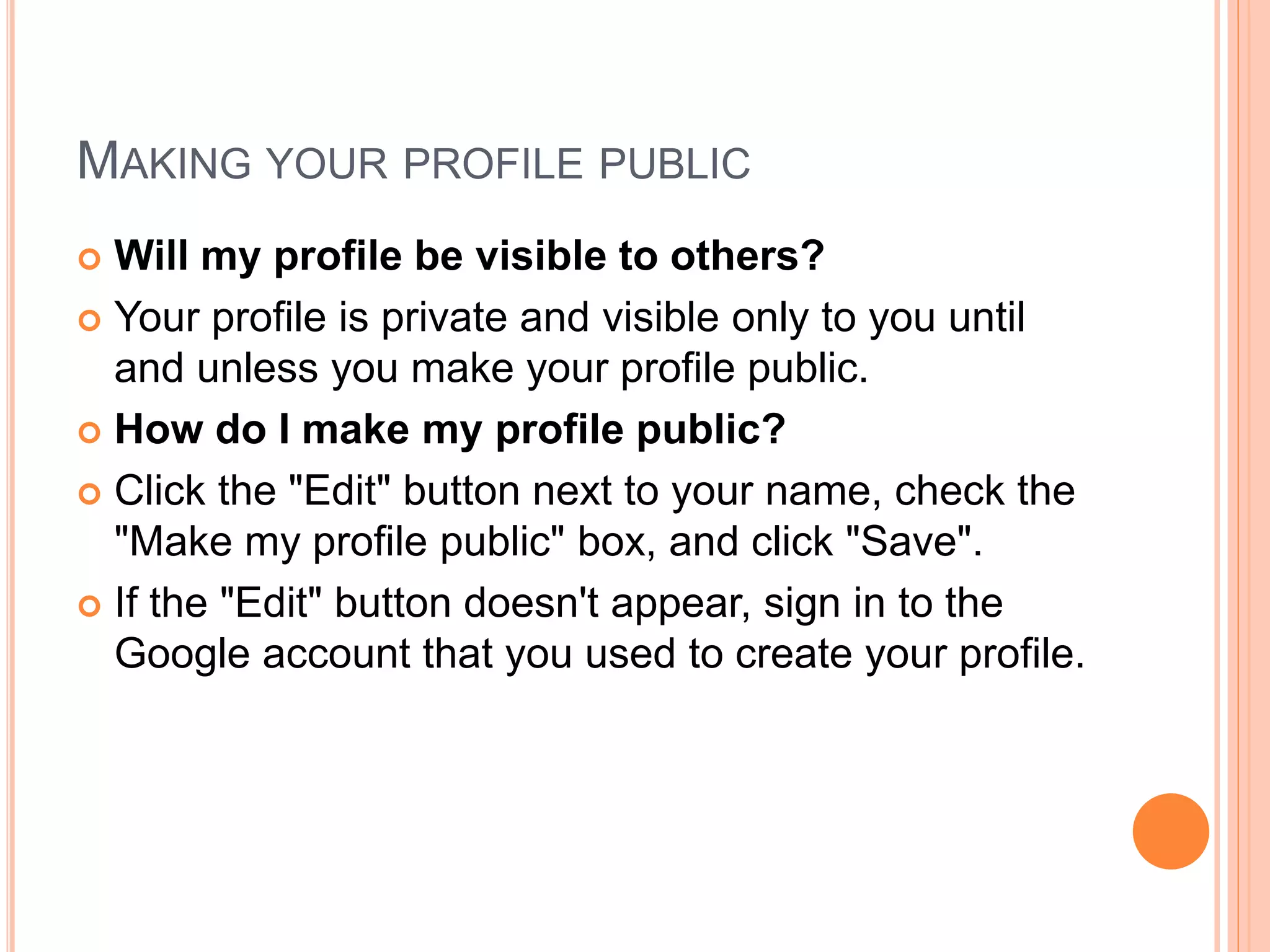 MAKING YOUR PROFILE PUBLIC
 Will my profile be visible to others?
 Your profile is private and visible only to you until
and unless you make your profile public.
 How do I make my profile public?
 Click the "Edit" button next to your name, check the
"Make my profile public" box, and click "Save".
 If the "Edit" button doesn't appear, sign in to the
Google account that you used to create your profile.
 