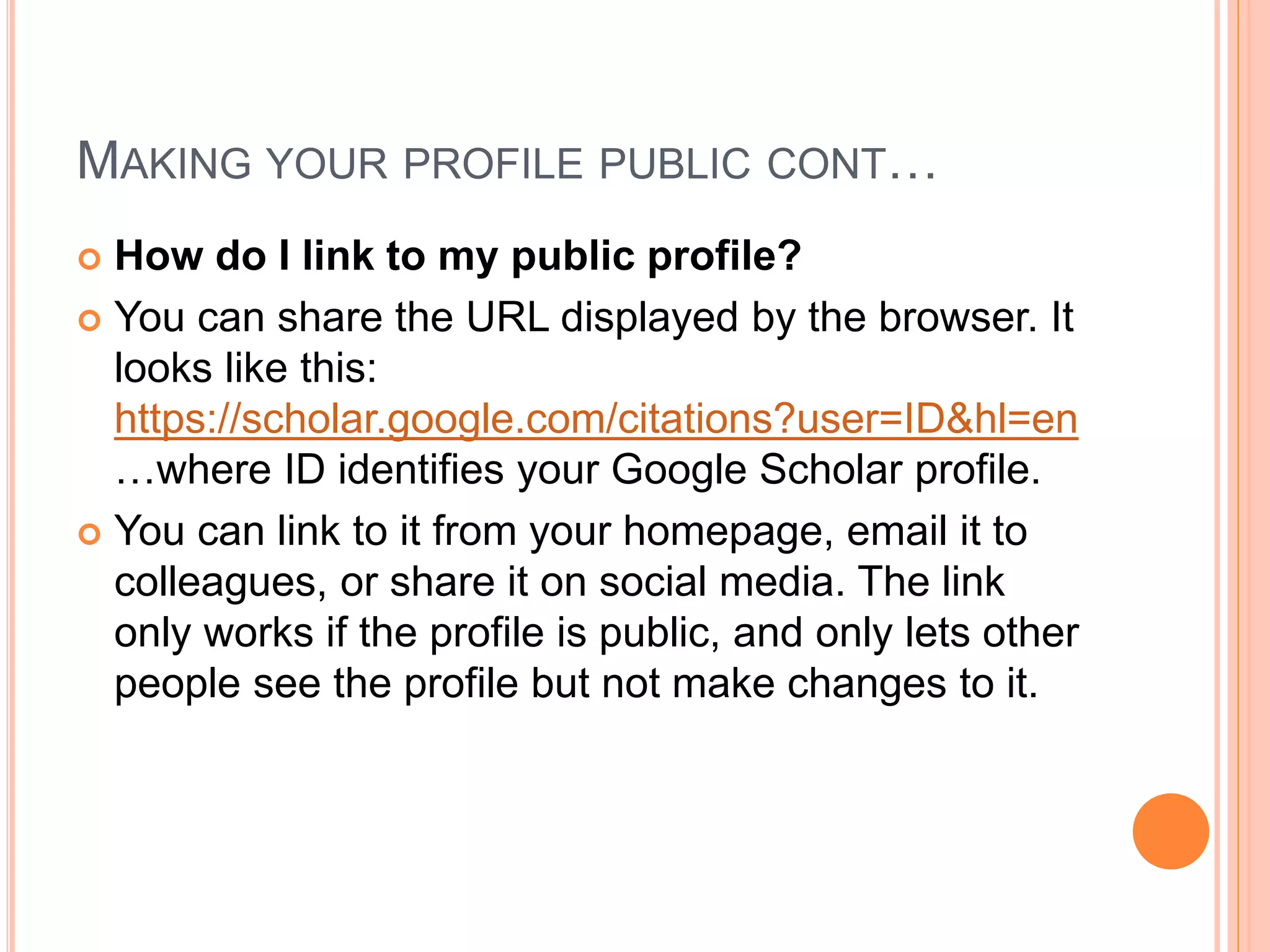 MAKING YOUR PROFILE PUBLIC CONT…
 How do I link to my public profile?
 You can share the URL displayed by the browser. It
looks like this:
https://scholar.google.com/citations?user=ID&hl=en
…where ID identifies your Google Scholar profile.
 You can link to it from your homepage, email it to
colleagues, or share it on social media. The link
only works if the profile is public, and only lets other
people see the profile but not make changes to it.
 