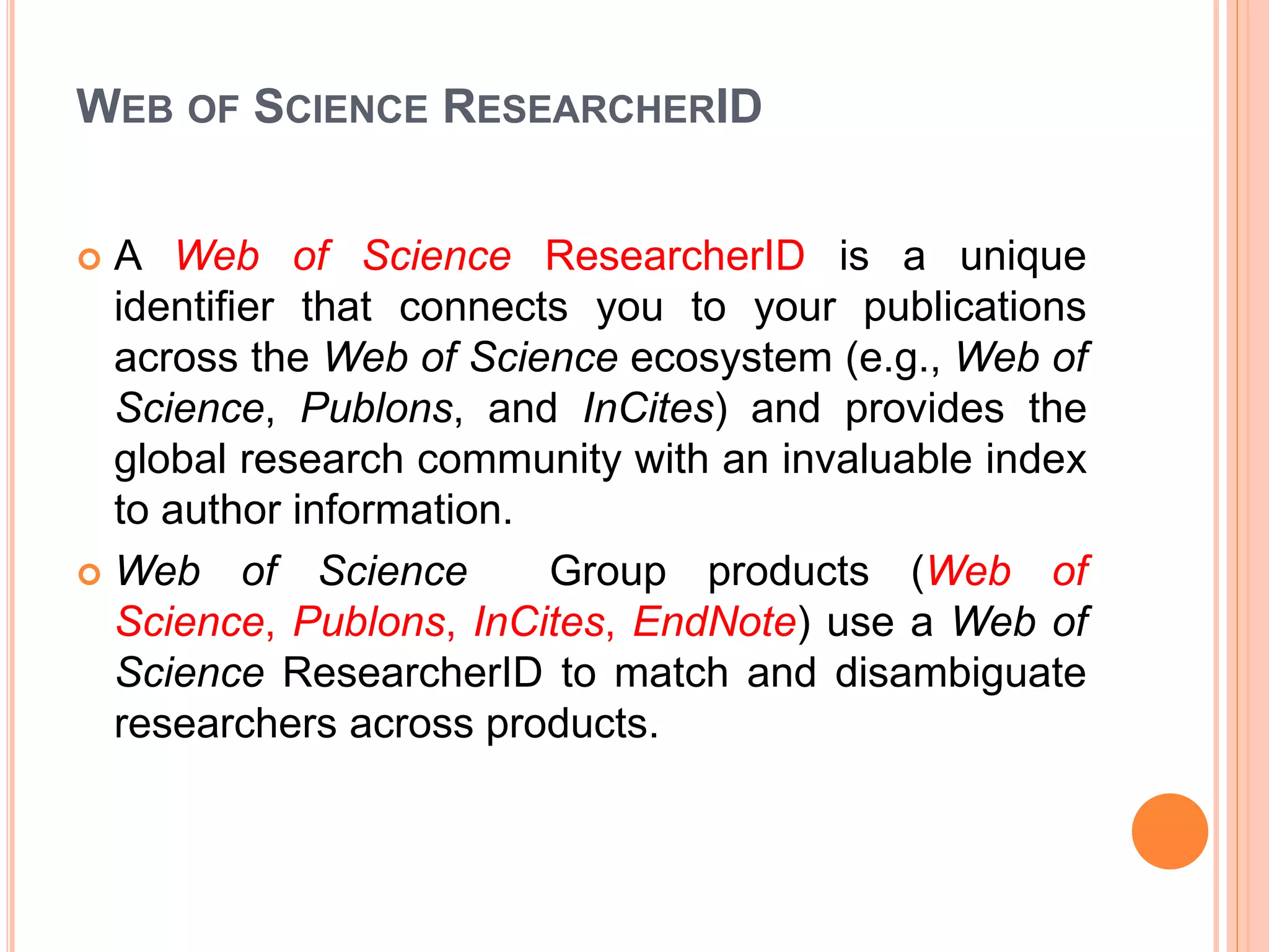 WEB OF SCIENCE RESEARCHERID
 A Web of Science ResearcherID is a unique
identifier that connects you to your publications
across the Web of Science ecosystem (e.g., Web of
Science, Publons, and InCites) and provides the
global research community with an invaluable index
to author information.
 Web of Science Group products (Web of
Science, Publons, InCites, EndNote) use a Web of
Science ResearcherID to match and disambiguate
researchers across products.
 