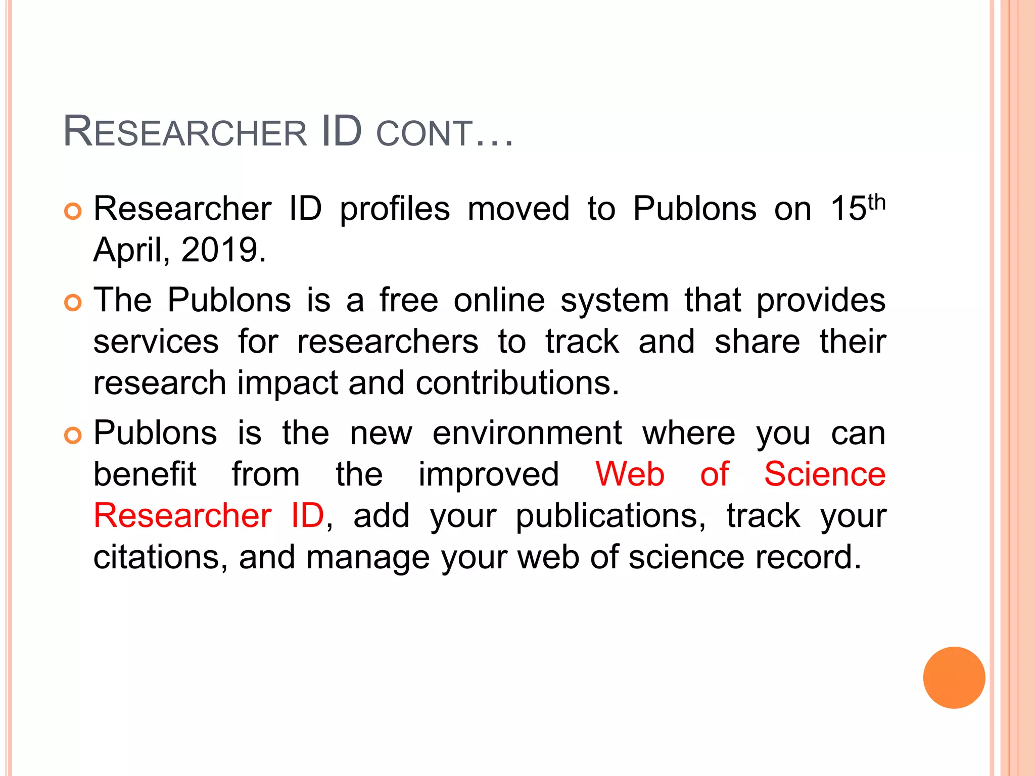 RESEARCHER ID CONT…
 Researcher ID profiles moved to Publons on 15th
April, 2019.
 The Publons is a free online system that provides
services for researchers to track and share their
research impact and contributions.
 Publons is the new environment where you can
benefit from the improved Web of Science
Researcher ID, add your publications, track your
citations, and manage your web of science record.
 