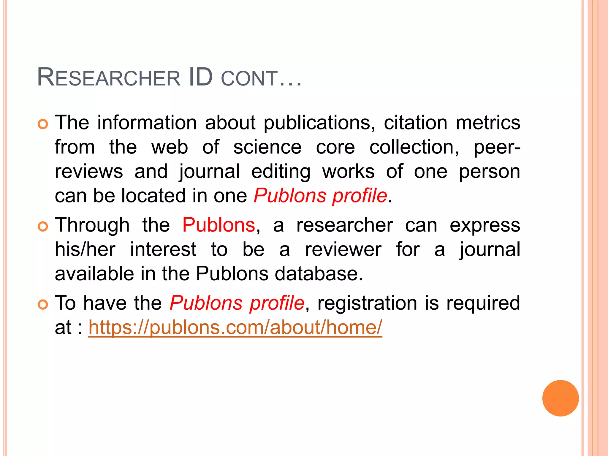 RESEARCHER ID CONT…
 The information about publications, citation metrics
from the web of science core collection, peer-
reviews and journal editing works of one person
can be located in one Publons profile.
 Through the Publons, a researcher can express
his/her interest to be a reviewer for a journal
available in the Publons database.
 To have the Publons profile, registration is required
at : https://publons.com/about/home/
 