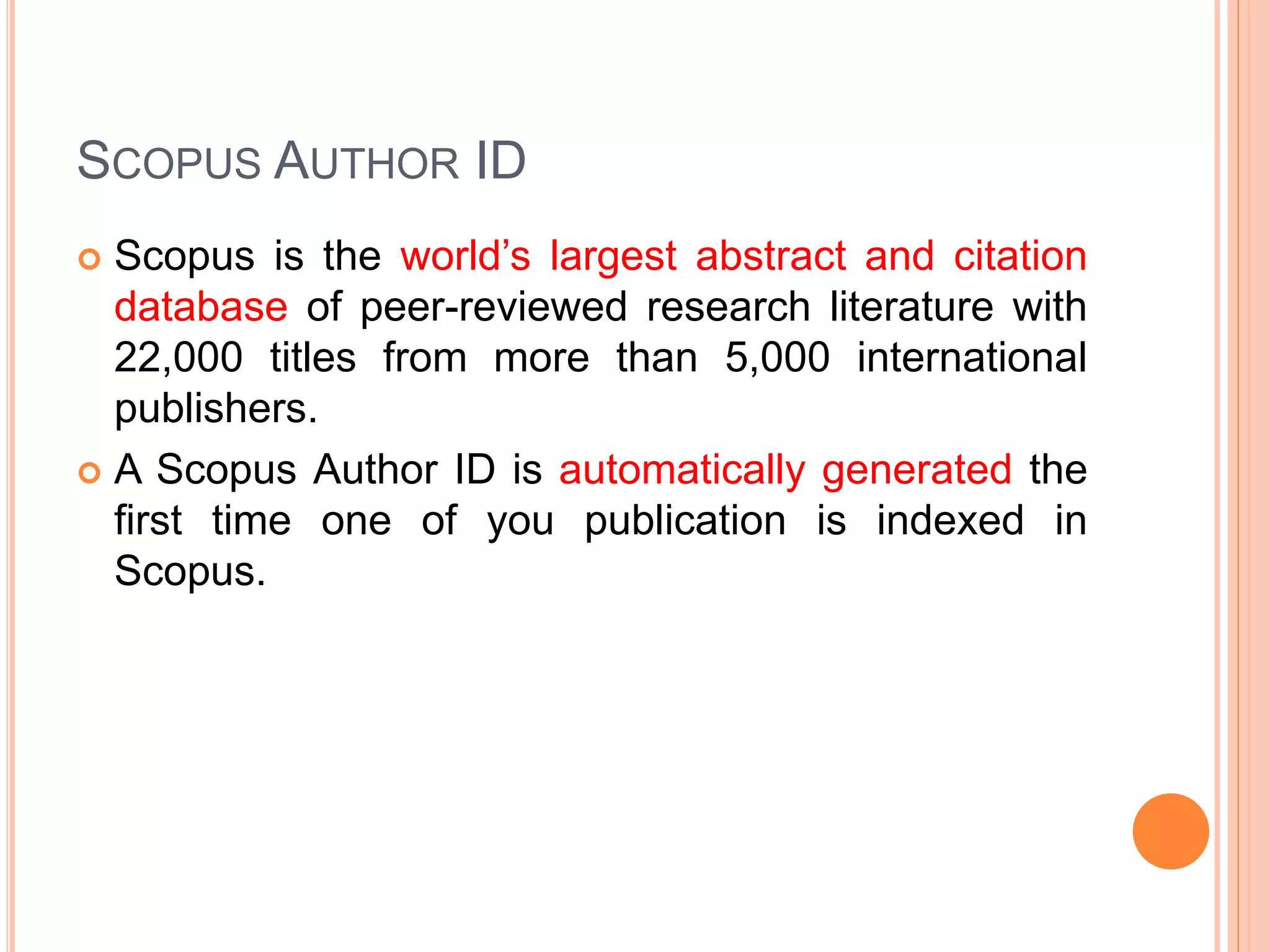 SCOPUS AUTHOR ID
 Scopus is the world’s largest abstract and citation
database of peer-reviewed research literature with
22,000 titles from more than 5,000 international
publishers.
 A Scopus Author ID is automatically generated the
first time one of you publication is indexed in
Scopus.
 
