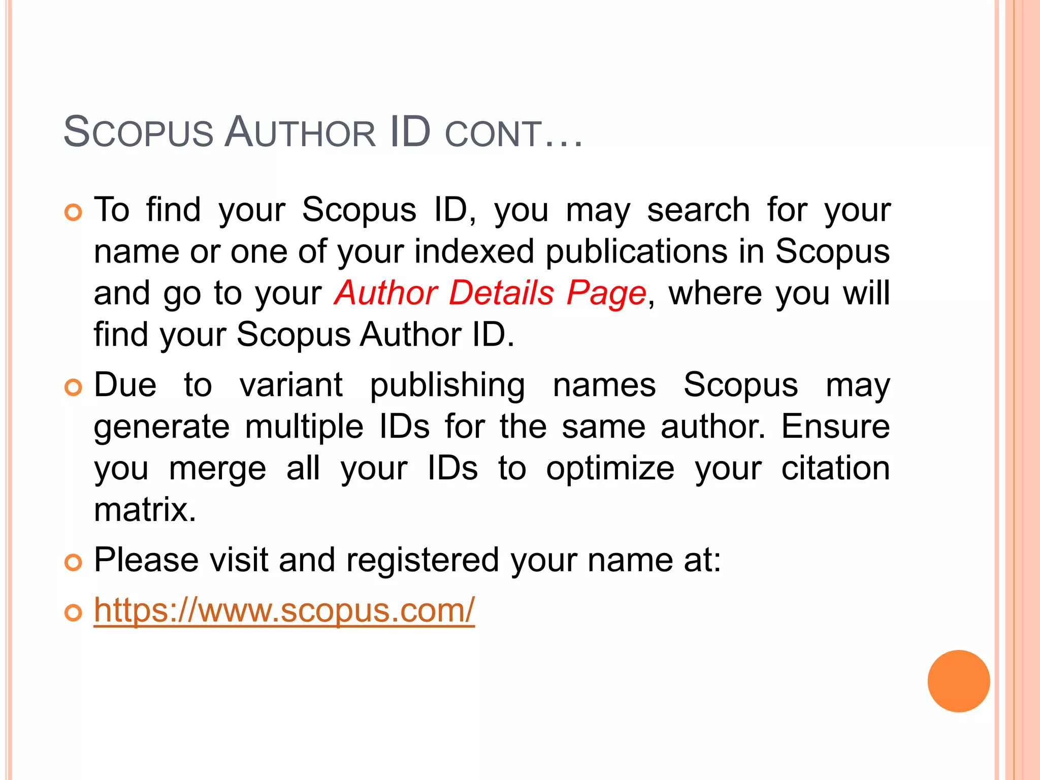 SCOPUS AUTHOR ID CONT…
 To find your Scopus ID, you may search for your
name or one of your indexed publications in Scopus
and go to your Author Details Page, where you will
find your Scopus Author ID.
 Due to variant publishing names Scopus may
generate multiple IDs for the same author. Ensure
you merge all your IDs to optimize your citation
matrix.
 Please visit and registered your name at:
 https://www.scopus.com/
 