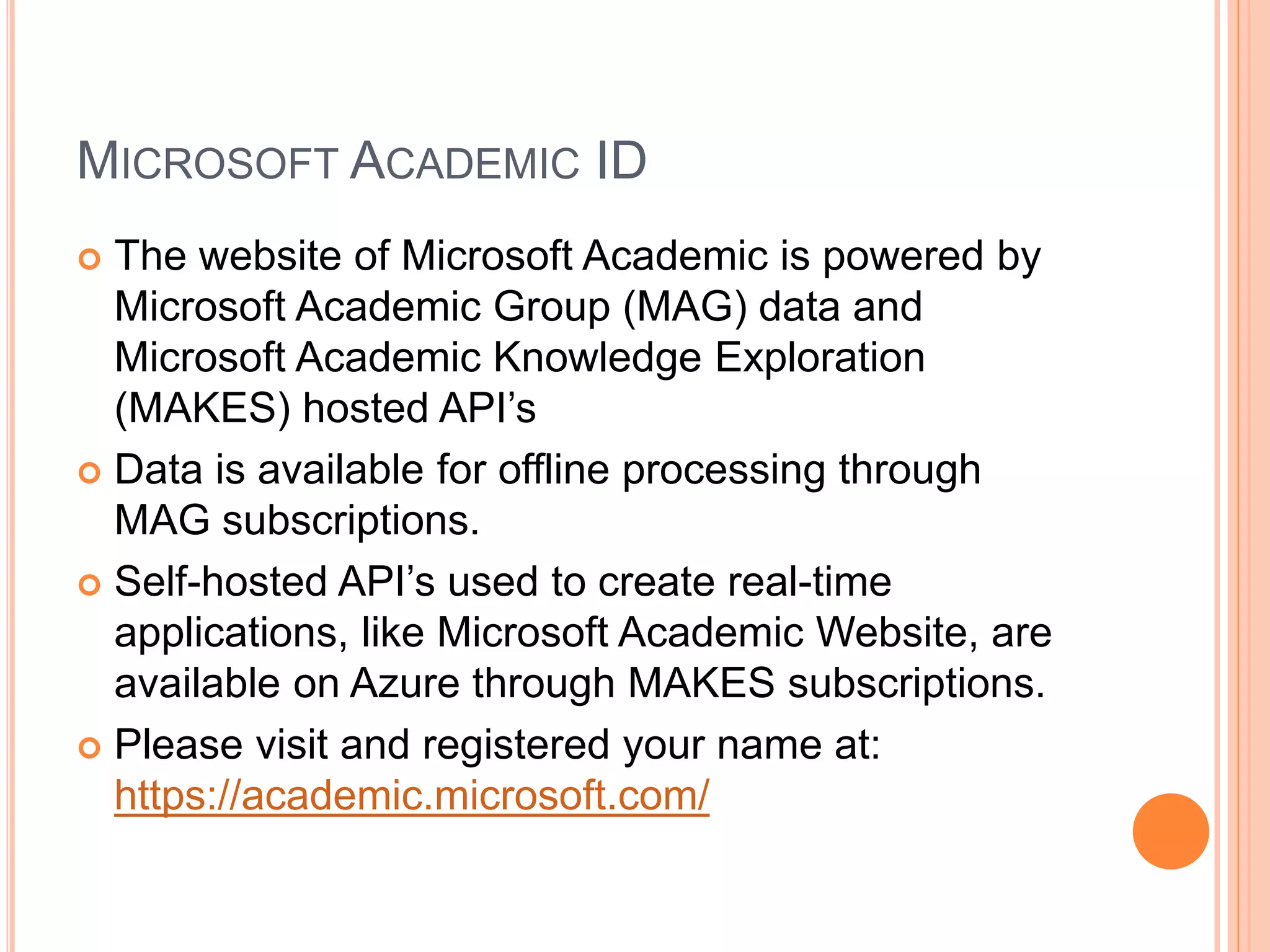 MICROSOFT ACADEMIC ID
 The website of Microsoft Academic is powered by
Microsoft Academic Group (MAG) data and
Microsoft Academic Knowledge Exploration
(MAKES) hosted API’s
 Data is available for offline processing through
MAG subscriptions.
 Self-hosted API’s used to create real-time
applications, like Microsoft Academic Website, are
available on Azure through MAKES subscriptions.
 Please visit and registered your name at:
https://academic.microsoft.com/
 